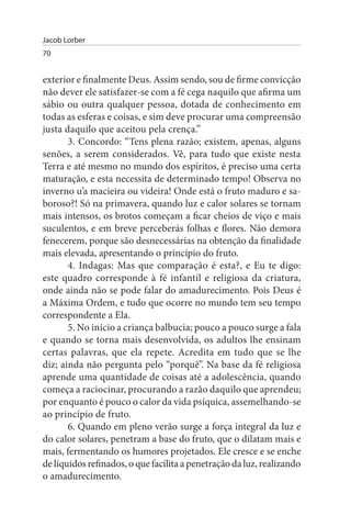 Jacob Lorber
70


exterior e finalmente Deus. Assim sendo, sou de firme convicção
não dever ele satisfazer-se com a fé cega naquilo que afirma um
sábio ou outra qualquer pessoa, dotada de conhecimento em
todas as esferas e coisas, e sim deve procurar uma compreensão
justa daquilo que aceitou pela crença.”
       3. Concordo: “Tens plena razão; existem, apenas, alguns
senões, a serem considerados. Vê, para tudo que existe nesta
Terra e até mesmo no mundo dos espíritos, é preciso uma certa
maturação, e esta necessita de determinado tempo! Observa no
inverno u’a macieira ou videira! Onde está o fruto maduro e sa­
boroso?! Só na primavera, quando luz e calor solares se tornam
mais intensos, os brotos começam a ficar cheios de viço e mais
suculentos, e em breve perceberás folhas e flores. Não demora
fenecerem, porque são desnecessárias na obtenção da finalidade
mais elevada, apresentando o princípio do fruto.
       4. Indagas: Mas que comparação é esta?, e Eu te digo:
este quadro corresponde à fé infantil e religiosa da criatura,
onde ainda não se pode falar do amadurecimento. Pois Deus é
a Máxima Ordem, e tudo que ocorre no mundo tem seu tempo
correspondente a Ela.
       5. No início a criança balbucia; pouco a pouco surge a fala
e quando se torna mais desenvolvida, os adultos lhe ensinam
certas palavras, que ela repete. Acredita em tudo que se lhe
diz; ainda não pergunta pelo “porquê”. Na base da fé religiosa
aprende uma quantidade de coisas até a adolescência, quando
começa a raciocinar, procurando a razão daquilo que aprendeu;
por enquanto é pouco o calor da vida psíquica, assemelhando-se
ao princípio de fruto.
       6. Quando em pleno verão surge a força integral da luz e
do calor solares, penetram a base do fruto, que o dilatam mais e
mais, fermentando os humores projetados. Ele cresce e se enche
de líquidos refinados, o que facilita a penetração da luz, realizando
o amadurecimento.
 