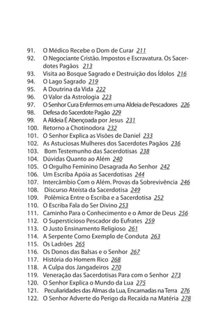 91.    O Médico Recebe o Dom de Curar 211
92.    O Negociante Cristão. Impostos e Escravatura. Os sacer­
       dotes Pagãos 213
93.    Visita ao Bosque sagrado e Destruição dos Ídolos 216
94.    O Lago sagrado 219
95.    A Doutrina da Vida 222
96.    O Valor da Astrologia 223
97.    O senhor Cura Enfermos em uma Aldeia de Pescadores 226
98.    Defesa do sacerdote Pagão 229
99.    A Aldeia É Abençoada por Jesus 231
100.   Retorno a Chotinodora 232
101.   O senhor Explica as Visões de Daniel 233
102.   As Astuciosas Mulheres dos sacerdotes Pagãos 236
103.    Bom Testemunho das sacerdotisas 238
104.   Dúvidas Quanto ao Além 240
105.   O Orgulho Feminino Desagrada Ao senhor 242
106.   um Escriba Apóia as sacerdotisas 244
107.   Intercâmbio Com o Além. Provas da sobrevivência 246
108.    Discurso Ateísta da sacerdotisa 249
109.    Polêmica Entre o Escriba e a sacerdotisa 252
110.   O Escriba Fala do ser Divino 253
111.   Caminho Para o Conhecimento e o Amor de Deus 256
112.   O supersticioso Pescador do Eufrates 259
113.   O Justo Ensinamento Religioso 261
114.   A serpente Como Exemplo de Conduta 263
115.   Os Ladrões 265
116.   Os Donos das Balsas e o senhor 267
117.   História do Homem Rico 268
118.   A Culpa dos Jangadeiros 270
119.   Veneração das sacerdotisas Para com o senhor 273
120.   O senhor Explica o Mundo da Lua 275
121.    Peculiaridades das Almas da Lua, Encarnadas na Terra 276
122.   O senhor Adverte do Perigo da Recaída na Matéria 278
 