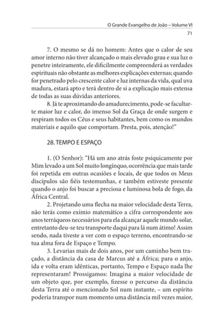 O Grande Evangelho de João – Volume VI
                                                                  71


       7. O mesmo se dá no homem: Antes que o calor de seu
amor interno não tiver alcançado o mais elevado grau e sua luz o
penetre inteiramente, ele dificilmente compreenderá as verdades
espirituais não obstante as melhores explicações externas; quando
for penetrado pelo crescente calor e luz internas da vida, qual uva
madura, estará apto e terá dentro de si a explicação mais extensa
de todas as suas dúvidas anteriores.
       8. Já te aproximando do amadurecimento, pode-se facultar-
te maior luz e calor, do imenso Sol da Graça de onde surgem e
respiram todos os Céus e seus habitantes, bem como os mundos
materiais e aquilo que comportam. Presta, pois, atenção!”

      28. TEMPO E EsPAÇO

       1. (O Senhor): “Há um ano atrás foste psiquicamente por
Mim levado a um Sol muito longínquo, ocorrência que mais tarde
foi repetida em outras ocasiões e locais, de que todos os Meus
discípulos são fiéis testemunhas, e também estiveste presente
quando o anjo foi buscar a preciosa e luminosa bola de fogo, da
África Central.
       2. Projetando uma flecha na maior velocidade desta Terra,
não terás como exímio matemático a cifra correspondente aos
anos terráqueos necessários para ela alcançar aquele mundo solar,
entretanto deu-se teu transporte daqui para lá num átimo! Assim
sendo, nada tiveste a ver com o espaço terreno, encontrando-se
tua alma fora de Espaço e Tempo.
       3. Levarias mais de dois anos, por um caminho bem tra­
çado, a distância da casa de Marcus até a África; para o anjo,
ida e volta eram idênticas, portanto, Tempo e Espaço nada lhe
representaram! Prossigamos: Imagina a maior velocidade de
um objeto que, por exemplo, fizesse o percurso da distância
desta Terra até o mencionado Sol num instante, – um espírito
poderia transpor num momento uma distância mil vezes maior,
 