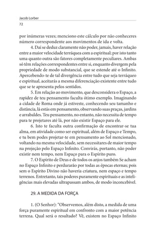 Jacob Lorber
72


por inúmeras vezes; menciono este cálculo por não conheceres
número correspondente aos movimentos de ida e volta.
       4. Daí se deduz claramente não poder, jamais, haver relação
entre a maior velocidade terráquea com a espiritual; por isto tanto
uma quanto outra são fatores completamente peculiares. Ambas
só têm relações correspondentes entre si, enquanto divergem pela
propriedade de modo substancial, que se estende até o Infinito.
Apercebendo-te de tal divergência entre tudo que seja terráqueo
e espiritual, aceitarás a mesma diferenciação existente entre tudo
que se te apresenta pelos sentidos.
       5. Em relação ao movimento, que desconsidera o Espaço, a
rapidez de teu pensamento faculta ótimo exemplo. Imaginando
a cidade de Roma onde já estiveste, conhecendo seu tamanho e
distância, lá estás em pensamento, observando suas praças, jardins
e arrabaldes. Teu pensamento, no entanto, não necessita de tempo
para te projetares até lá, por não existir Espaço para ele.
       6. Isto te faculta outra confirmação de encontrar-se tua
alma, em atividade como ser espiritual, além de Espaço e Tempo,
e tu bem podes projetar-te em pensamento ao Sol mencionado,
voltando na mesma velocidade, sem necessitares de maior tempo
na projeção pelo Espaço Infinito. Convirás, portanto, não poder
existir nem tempo, nem Espaço para o Espírito puro.
       7. O Espírito de Deus e de todos os anjos também Se acham
no Espaço Infinito e perdurarão por todas as épocas eternas; pois
sem o Espírito Divino não haveria criatura, nem espaço e tempo
terrenos. Entretanto, tais poderes puramente espirituais e as inteli­
gências mais elevadas ultrapassam ambos, de modo inconcebível.

       29. A MEDIDA DA FORÇA

      1. (O Senhor): “Observemos, além disto, a medida de uma
força puramente espiritual em confronto com a maior potência
terrena. Qual será o resultado? Vê, existem no Espaço Infinito
 