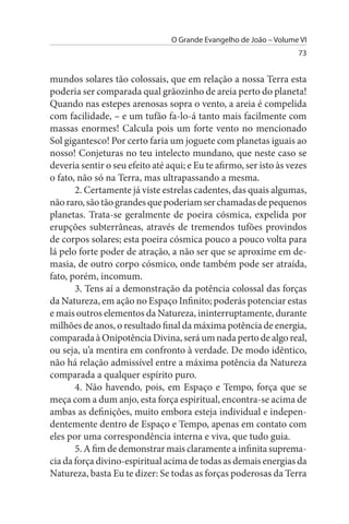 O Grande Evangelho de João – Volume VI
                                                                    73


mundos solares tão colossais, que em relação a nossa Terra esta
poderia ser comparada qual grãozinho de areia perto do planeta!
Quando nas estepes arenosas sopra o vento, a areia é compelida
com facilidade, – e um tufão fa-lo-á tanto mais facilmente com
massas enormes! Calcula pois um forte vento no mencionado
Sol gigantesco! Por certo faria um joguete com planetas iguais ao
nosso! Conjeturas no teu intelecto mundano, que neste caso se
deveria sentir o seu efeito até aqui; e Eu te afirmo, ser isto às vezes
o fato, não só na Terra, mas ultrapassando a mesma.
       2. Certamente já viste estrelas cadentes, das quais algumas,
não raro, são tão grandes que poderiam ser chamadas de pequenos
planetas. Trata-se geralmente de poeira cósmica, expelida por
erupções subterrâneas, através de tremendos tufões provindos
de corpos solares; esta poeira cósmica pouco a pouco volta para
lá pelo forte poder de atração, a não ser que se aproxime em de­
masia, de outro corpo cósmico, onde também pode ser atraída,
fato, porém, incomum.
       3. Tens aí a demonstração da potência colossal das forças
da Natureza, em ação no Espaço Infinito; poderás potenciar estas
e mais outros elementos da Natureza, ininterruptamente, durante
milhões de anos, o resultado final da máxima potência de energia,
comparada à Onipotência Divina, será um nada perto de algo real,
ou seja, u’a mentira em confronto à verdade. De modo idêntico,
não há relação admissível entre a máxima potência da Natureza
comparada a qualquer espírito puro.
       4. Não havendo, pois, em Espaço e Tempo, força que se
meça com a dum anjo, esta força espiritual, encontra-se acima de
ambas as definições, muito embora esteja individual e indepen­
dentemente dentro de Espaço e Tempo, apenas em contato com
eles por uma correspondência interna e viva, que tudo guia.
       5. A fim de demonstrar mais claramente a infinita suprema­
cia da força divino-espiritual acima de todas as demais energias da
Natureza, basta Eu te dizer: Se todas as forças poderosas da Terra
 