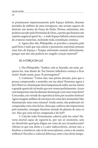 Jacob Lorber
74


se projetassem impetuosamente pelo Espaço Infinito, durante
miríades de milhões de anos terráqueos, não seriam capazes de
destruir um átomo da Força do Poder Divino; entretanto, isto
poderia suceder pela Permissão de Deus, a ponto que bastaria um
espírito angelical querê-lo, – e todo Espaço Infinito estaria isento
de criaturas materiais, incluindo toda constelação cósmica.
       6. Agora dize-Me, Philopoldo, se percebes a maneira pela
qual Deus e tudo que seja celeste e puramente espiritual, possam
estar fora de Espaço e Tempo; entretanto existem efetivamente,
porque sem eles não poderia ter surgido criação material!”

       30. A FORÇA DA LuZ

       1. Diz Philopoldo: “Senhor, está se fazendo, em mim, pe­
quena luz, mas diante de Tua Imensa Sabedoria começo a ficar
tonto! Ainda assim, peço-Te prosseguires!”
       2. Continuo: “Como não; mas presta atenção, para que o
possas compreender e assimilar em tua alma! Passemos agora à
luz! Observa a iluminação desta lamparina de nafta: sua luz clareia
o grande quarto de tal modo que nos vemos perfeitamente. Acaso
cem lamparinas não facultariam iluminação cem vezes mais forte?
Concordas, em virtude de experiência feita por ocasiões festivas!
Agora imagina milhões de tais luzes em cima du’a montanha! Não
iluminariam uma zona extensa? Ainda assim, não poderiam ser
comparadas com a luz da lua-cheia que, embora não impressione
pelo tamanho, consegue iluminar metade do planeta de uma só
vez. Mas que seria tal luz comparada à do Sol?!
       3. Calcula todo Firmamento coberto pela luz solar! Ha­
veria mortal capaz de suportá-la, por um só momento, sem
ser dissolvido qual gota d’água em cima de aço incandescente?
Afirmo-te que seu efeito e o calor indescritíveis, seriam tais, a
finalizar a existência, não só de nosso planeta, como a de muitos
milhares! Percebes a colossal diferença entre a luz desta lampa­
 