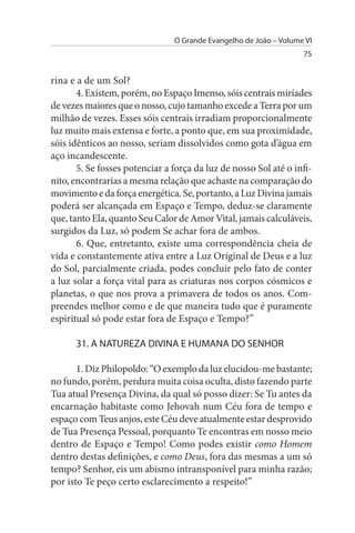 O Grande Evangelho de João – Volume VI
                                                                   75


rina e a de um Sol?
       4. Existem, porém, no Espaço Imenso, sóis centrais miríades
de vezes maiores que o nosso, cujo tamanho excede a Terra por um
milhão de vezes. Esses sóis centrais irradiam proporcionalmente
luz muito mais extensa e forte, a ponto que, em sua proximidade,
sóis idênticos ao nosso, seriam dissolvidos como gota d’água em
aço incandescente.
       5. Se fosses potenciar a força da luz de nosso Sol até o infi­
nito, encontrarias a mesma relação que achaste na comparação do
movimento e da força energética. Se, portanto, a Luz Divina jamais
poderá ser alcançada em Espaço e Tempo, deduz-se claramente
que, tanto Ela, quanto Seu Calor de Amor Vital, jamais calculáveis,
surgidos da Luz, só podem Se achar fora de ambos.
       6. Que, entretanto, existe uma correspondência cheia de
vida e constantemente ativa entre a Luz Original de Deus e a luz
do Sol, parcialmente criada, podes concluir pelo fato de conter
a luz solar a força vital para as criaturas nos corpos cósmicos e
planetas, o que nos prova a primavera de todos os anos. Com­
preendes melhor como e de que maneira tudo que é puramente
espiritual só pode estar fora de Espaço e Tempo?”

      31. A NATuREZA DIVINA E HuMANA DO sENHOR

       1. Diz Philopoldo: “O exemplo da luz elucidou-me bastante;
no fundo, porém, perdura muita coisa oculta, disto fazendo parte
Tua atual Presença Divina, da qual só posso dizer: Se Tu antes da
encarnação habitaste como Jehovah num Céu fora de tempo e
espaço com Teus anjos, este Céu deve atualmente estar desprovido
de Tua Presença Pessoal, porquanto Te encontras em nosso meio
dentro de Espaço e Tempo! Como podes existir como Homem
dentro destas definições, e como Deus, fora das mesmas a um só
tempo? Senhor, eis um abismo intransponível para minha razão;
por isto Te peço certo esclarecimento a respeito!”
 