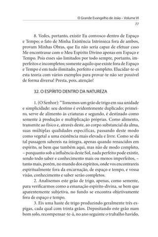 O Grande Evangelho de João – Volume VI
                                                                  77


       8. Vedes, portanto, existir Eu convosco dentro de Espaço
e Tempo; o fato de Minha Existência Intrínseca fora de ambos,
provam Minhas Obras, que Eu não seria capaz de efetuar caso
Me encontrasse com o Meu Espírito Divino apenas em Espaço e
Tempo. Pois esses são limitados por todo sempre, portanto, im­
perfeitos e incompletos; somente aquilo que existe fora de Espaço
e Tempo é em tudo ilimitado, perfeito e completo. Elucidar-te-ei
esta teoria com vários exemplos para provar-te não ser possível
de forma diversa! Presta, pois, atenção!

      32. O EsPÍRITO DENTRO DA NATuREZA

       1. (O Senhor): “Tomemos um grão de trigo em sua unidade
e simplicidade: seu destino é evidentemente duplicado; primei­
ro, serve de alimento às criaturas e segundo, é destinado como
semente à produção e multiplicação próprias. Como alimento,
transmite ao físico e, através deste, ao corpo substancial da alma,
suas múltiplas qualidades específicas, passando deste modo
como vegetal a uma existência mais elevada e livre. Como se dá
tal passagem sabereis na íntegra, apenas quando renascidos em
espírito, se bem que também aqui, mas não de modo completo,
– porquanto sob a influência deste Sol, nada perfeito pode existir,
sendo todo saber e conhecimento mais ou menos imperfeitos, –
tanto mais, porém, no mundo dos espíritos, onde vos encontrareis
espiritualmente fora da encarnação, de espaço e tempo, e vossa
visão, conhecimento e saber serão completos.
       2. Analisemos este grão de trigo, apenas, como semente,
para verificarmos como a emanação espírito-divina, se bem que
aparentemente subjetiva, no fundo se encontra objetivamente
fora de espaço e tempo.
       3. Eis uma haste de trigo produzindo geralmente três es­
pigas, cada qual com trinta grãos. Depositando este grão num
bom solo, recompensar-te-á, no ano seguinte o trabalho havido,
 