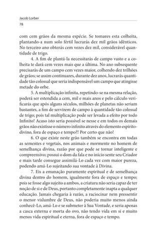 Jacob Lorber
78


com cem grãos da mesma espécie. Se tomares esta colheita,
plantando-a num solo fértil lucrarás dez mil grãos idênticos.
No terceiro ano obterás cem vezes dez mil, considerável quan­
tidade de trigo.
       4. A fim de plantá-la necessitarás de campo vasto e a co­
lheita te dará cem vezes mais que a última. No ano subsequente
precisarás de um campo cem vezes maior, colhendo dez trilhões
de grãos; se assim continuares, durante dez anos, lucrarás quanti­
dade tão colossal que seria indispensável um campo que atingisse
metade do orbe.
       5. A multiplicação infinita, repetindo-se na mesma relação,
poderá ser estendida a cem, mil e mais anos e pelo cálculo veri­
ficarás que após alguns séculos, milhões de planetas não seriam
bastantes, a fim de servirem de campo à quantidade tão colossal
de trigo; pois tal multiplicação pode ser levada a efeito por todo
Infinito! Acaso isto seria possível se nesse e em todos os demais
grãos não existisse o número infinito através do elemento espírito-
divino, fora de espaço e tempo?! Por certo que não!
       6. O que existe neste grão também se encontra em todas
as sementes e vegetais, nos animais e mormente no homem de
semelhança divina, razão por que pode se tornar inteligente e
compreensivo; possui o dom da fala e no início sente seu Criador
e mais tarde consegue assimilá-Lo cada vez com maior pureza,
podendo amá-Lo sujeitando sua vontade à Divina.
       7. Eis a emanação puramente espiritual e de semelhança
divina dentro do homem, igualmente fora de espaço e tempo;
pois se fosse algo sujeito a ambos, a criatura não seria capaz de ter
noção de si e de Deus, portanto completamente inapta a qualquer
educação. Jamais chegaria à razão, a raciocinar nem pressentir
o menor vislumbre de Deus, não poderia muito menos ainda
conhecê-Lo, amá-Lo e se submeter à Sua Vontade, e seria apenas
a casca externa e morta do ovo, não tendo vida em si e muito
menos vida espiritual e eterna, fora de espaço e tempo.
 