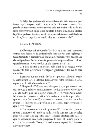 O Grande Evangelho de João – Volume VI
                                                                 79


       8. Julgo ter esclarecido suficientemente este assunto que
tanto te preocupou dentro de um esclarecimento racional. De­
pende de teu critério se realmente crês ter assimilado tudo na
justa compreensão, ou se ainda perdura alguma dúvida. Na última
hipótese poderás te externar; do contrário deixaremos de lado as
explicações a respeito, tomando algum vinho com pão!”

      33. CÉu E INFERNO

       1. Obtempera Philopoldo: “Senhor, eu e por certo todos os
outros agradecemos-Te do fundo do coração por esta explicação
tão estupenda e maravilhosa, acerca de ensinamentos dos sábios
da antiguidade. Naturalmente poderei compreendê-lo melhor
quando estiver livre de todos os elementos materiais.
       2. Basta aceitar a maneira pela qual se consegue viver
realmente fora de espaço e tempo e igualmente dentro de tais
conceitos.
       Desejava apenas ouvir de Ti em poucas palavras, onde
se encontram Céu e inferno. Pois consta: Estes subirão ao Céu,
aqueles serão atirados ao inferno!”
       3. Respondo: “Vê, nesta cadeira que ocupas podem encon­
trar-se Céu e inferno, bem juntinhos; no Reino dos espíritos são
eles afastados por um abismo imenso! Digo mais: Aqui, onde
Me encontro convosco está o Céu mais elevado, isto quer dizer
que estamos “em cima”, e ao mesmo tempo também se acha
presente o inferno mais profundo e maldoso, representando o
que é “em baixo.”
       4. O espaço material não produz diferença e sim, unica­
mente o estado espiritual que nada tem de comum com aquele;
pois no Reino dos espíritos existe apenas afastamento real o
que se relaciona ao estado psíquico. O local ali nunca poderá
exercer importância. Exemplificarei o assunto para facilitar-vos
a compreensão.
 