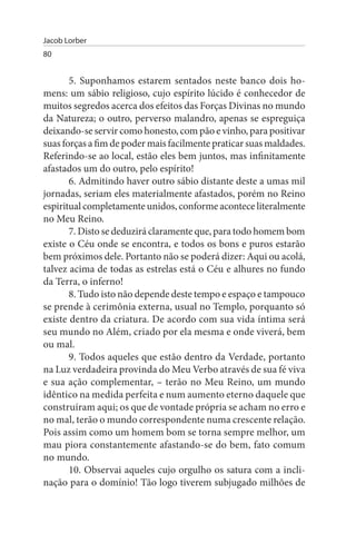 Jacob Lorber
80


       5. Suponhamos estarem sentados neste banco dois ho­
mens: um sábio religioso, cujo espírito lúcido é conhecedor de
muitos segredos acerca dos efeitos das Forças Divinas no mundo
da Natureza; o outro, perverso malandro, apenas se espreguiça
deixando-se servir como honesto, com pão e vinho, para positivar
suas forças a fim de poder mais facilmente praticar suas maldades.
Referindo-se ao local, estão eles bem juntos, mas infinitamente
afastados um do outro, pelo espírito!
       6. Admitindo haver outro sábio distante deste a umas mil
jornadas, seriam eles materialmente afastados, porém no Reino
espiritual completamente unidos, conforme acontece literalmente
no Meu Reino.
       7. Disto se deduzirá claramente que, para todo homem bom
existe o Céu onde se encontra, e todos os bons e puros estarão
bem próximos dele. Portanto não se poderá dizer: Aqui ou acolá,
talvez acima de todas as estrelas está o Céu e alhures no fundo
da Terra, o inferno!
       8. Tudo isto não depende deste tempo e espaço e tampouco
se prende à cerimônia externa, usual no Templo, porquanto só
existe dentro da criatura. De acordo com sua vida íntima será
seu mundo no Além, criado por ela mesma e onde viverá, bem
ou mal.
       9. Todos aqueles que estão dentro da Verdade, portanto
na Luz verdadeira provinda do Meu Verbo através de sua fé viva
e sua ação complementar, – terão no Meu Reino, um mundo
idêntico na medida perfeita e num aumento eterno daquele que
construíram aqui; os que de vontade própria se acham no erro e
no mal, terão o mundo correspondente numa crescente relação.
Pois assim como um homem bom se torna sempre melhor, um
mau piora constantemente afastando-se do bem, fato comum
no mundo.
       10. Observai aqueles cujo orgulho os satura com a incli­
nação para o domínio! Tão logo tiverem subjugado milhões de
 
