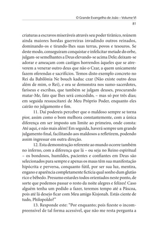 O Grande Evangelho de João – Volume VI
                                                                  81


criaturas a escravos miseráveis através seu poder tirânico, reúnem
ainda maiores hordas guerreiras invadindo outros reinados,
dominando-os e tirando-lhes suas terras, povos e tesouros. Se
deste modo, conseguiram conquistar e infelicitar metade do orbe,
julgam-se semelhantes a Deus elevando-se acima Dele; deixam-se
adorar e ameaçam com castigos horrendos àqueles que se atre­
verem a venerar outro deus que não o Czar, a quem unicamente
fazem oferendas e sacrifícios. Temos disto exemplo concreto no
Rei da Babilônia Ne bouch kaduc czar (Não existe outro deus
além de mim, o Rei), e ora se demonstra nos sumo-sacerdotes,
fariseus e escribas, que também se julgam deuses, procurando
matar-Me, fato que lhes será concedido, – mas só por três dias;
em seguida ressuscitarei de Meu Próprio Poder, enquanto eles
cairão no julgamento e fim.
       11. Daí podereis perceber que o maldoso sempre se torna
pior, assim como o bom melhora constantemente, com a única
diferença em ser imposto um limite ao primeiro, onde consta:
Até aqui, e não mais além! Em seguida, haverá sempre um grande
julgamento final, facilitando aos maldosos a refletirem, podendo
assim ingressar em outra direção.
       12. Esta demonstração referente ao mundo ocorre também
no inferno, com a diferença que lá – ou seja no Reino espiritual
– os bondosos, humildes, pacientes e confiantes em Deus são
selecionados para sempre e apenas os maus têm sua manifestação
hipócrita e perversa, conquanto fútil, por ser sua luz, mentira,
engano e aparência completamente fictícia qual sonho dum glutão
rico e bêbedo. Presumo estardes todos orientados neste ponto, de
sorte que podemos passar o resto da noite alegres e felizes! Caso
alguém tenha um pedido a fazer, teremos tempo até a Páscoa,
pois até lá desejo ficar com Meu amigo Kisjonah. Estás ciente de
tudo, Philopoldo?”
       13. Responde este: “Por enquanto; pois fizeste o incom­
preensível de tal forma acessível, que não me resta pergunta a
 