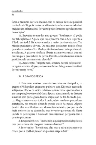 Jacob Lorber
82


fazer, e presumo dar-se o mesmo com os outros. Isto só é possível,
partindo de Ti; pois todos os sábios teriam levado considerável
prejuízo em tal tentativa! Por certo podes ler nosso agradecimento
no coração.”
       14. Expressa-se um dos neo-gregos: “Realmente, só podia
dar tal explicação Aquele que tudo penetra com o Seu Espírito e
é Tudo em tudo! Eis a prova maior e mais convincente para Tua
Missão puramente divina. Os milagres produzem muito efeito,
quando efetuados a Teu Modo; entretanto são certo impedimento
à evolução. A palavra vivifica e liberta a alma e vale mais que mil
provas que a preenchem de pavor. Por isto, aceita também minha
gratidão pelo ensinamento elevado!”
       15. Acrescento: “Julgaste bem, amanhã haverá outro assun­
to; agora sejamos alegres, até ao amanhecer. Ninguém necessitará
dormir nesta noite.”

       34. A GRANDE PEsCA

       1. Fazem-se muitos comentários entre os discípulos, os
gregos e Philopoldo, enquanto palestro com Kisjonah acerca do
antigo sacerdócio, os sábios patriarcas, os melhores governadores,
em comparação com os de Minha Época, aproximando-se destarte
a manhã sem que alguém tivesse impressão de ter dormido pou­
co. Alegremente vamos todos à praia, observando os pescadores
atarefados, no entanto obtendo pouco êxito na pesca. Alguns
dentre eles manifestam seu descontentamento, porque desde
meia noite estão se cansando, mas o vento que sopra do Oeste
impele os peixes para o fundo do mar. Kisjonah pergunta-lhes o
quanto pescaram.
       2. Respondem eles: “Enchemos alguns pequenos depósitos;
mas que representa isto para quarenta barcos?”
       3. Intervenho: “Remai para alto mar e atirai novamente as
redes; pois é melhor pescar-se quando surge o Sol!”
 
