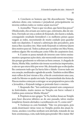 O Grande Evangelho de João – Volume VI
                                                                  83


       4. Concluem os homens que Me desconhecem: “Amigo,
sabemos disto; esta ventania é prejudicial, principalmente no
inverno embora todos os ventos sejam nocivos!”
       5. Aconselho: “Fazei o que vos disse, que fareis boa pesca!”
Obedecendo, eles avisam aos outros que, entretanto, dão de om­
bros. Ouvindo ser esta a ordem de Kisjonah, eles fazem a redada,
conseguindo resultado formidável e os melhores peixes quase
rasgam as redes, necessitando de muito cuidado para guardar
tudo nos depósitos. É natural a admiração dos pescadores, pois
nunca lhes sucedera isto. Mais tarde Kisjonah os informa Quem
dera motivo para tal. Todos acabam por acreditar em Meu Nome,
embora alguns Me reconheçam como Filho do carpinteiro José.
       6. E assim se passa metade do inverno com vários ensina­
mentos e pequenas ações úteis, não merecendo serem menciona­
das porque geralmente se referiam ao bem comum. A chegada de
Maria, Minha Mãe, também não trouxe ocorrências importantes,
a não ser que estava feliz por rever-Me, deixando que os discípulos
lhe contassem tudo que Eu havia feito e falado. Gravou tudo em
seu coração, meditando e agindo de acordo. Também os dois filhos
mais velhos de José vieram a Kis, a fim de construírem uma casa,
onde Eu Mesmo os ajudei em tudo. Na proximidade das festas da
Páscoa muitos começam a entregar-se aos preparativos para a ida
a Jerusalém, e Kisjonah indaga se pretendo fazer o mesmo.
       7. Respondo-lhe: “Irei conforme prometi sem comparecer
às festividades, muito menos no Templo; em breve voltarei à
Galileia para reiniciar Minha Missão!”
       8. Propõem os neo-gregos: “Se Tu, Senhor, fosses ao Templo
para fazer discurso idêntico ao do ano passado, talvez muitos
templários fossem alertados e acreditassem em Ti, como nós?”
       9. Esclareço-os com bondade: “Não vos preocupeis, pois
ainda doutrinarei várias vezes no Templo; porém dos atuais fa­
riseus, anciãos e escribas nenhum será alertado, tratando de sua
bem-aventurança, e sim, tudo farão para prender-Me e matar-Me!
 
