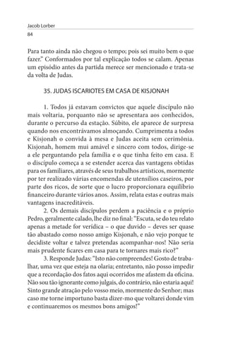 Jacob Lorber
84


Para tanto ainda não chegou o tempo; pois sei muito bem o que
fazer.” Conformados por tal explicação todos se calam. Apenas
um episódio antes da partida merece ser mencionado e trata-se
da volta de Judas.

       35. JuDAs IsCARIOTEs EM CAsA DE KIsJONAH

       1. Todos já estavam convictos que aquele discípulo não
mais voltaria, porquanto não se apresentara aos conhecidos,
durante o percurso da estação. Súbito, ele aparece de surpresa
quando nos encontrávamos almoçando. Cumprimenta a todos
e Kisjonah o convida à mesa e Judas aceita sem cerimônia.
Kisjonah, homem mui amável e sincero com todos, dirige-se
a ele perguntando pela família e o que tinha feito em casa. E
o discípulo começa a se estender acerca das vantagens obtidas
para os familiares, através de seus trabalhos artísticos, mormente
por ter realizado várias encomendas de utensílios caseiros, por
parte dos ricos, de sorte que o lucro proporcionara equilíbrio
financeiro durante vários anos. Assim, relata estas e outras mais
vantagens inacreditáveis.
       2. Os demais discípulos perdem a paciência e o próprio
Pedro, geralmente calado, lhe diz no final: “Escuta, se do teu relato
apenas a metade for verídica – o que duvido – deves ser quase
tão abastado como nosso amigo Kisjonah, e não vejo porque te
decidiste voltar e talvez pretendas acompanhar-nos! Não seria
mais prudente ficares em casa para te tornares mais rico?”
       3. Responde Judas: “Isto não compreendes! Gosto de traba­
lhar, uma vez que esteja na olaria; entretanto, não posso impedir
que a recordação dos fatos aqui ocorridos me afastem da oficina.
Não sou tão ignorante como julgais, do contrário, não estaria aqui!
Sinto grande atração pelo vosso meio, mormente do Senhor; mas
caso me torne importuno basta dizer-mo que voltarei donde vim
e continuaremos os mesmos bons amigos!”
 