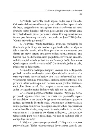 O Grande Evangelho de João – Volume VI
                                                                  85


       4. Protesta Pedro: “De modo algum; podes ficar à vontade.
Critico tua falta de consideração quanto à Onisciência patenteada
de Deus, pregando-nos uma grossa mentira referente aos teus
grandes lucros havidos, sabendo pelo Senhor que jamais uma
inverdade deveria passar por nossos lábios. Como procedes desta
forma, pois és tanto quanto nós convocado por Jesus?” Diz Judas:
“Como provarás que menti?”
       5. Diz Pedro: “Muito facilmente! Primeiro, minh’alma foi
iluminada pela Graça do Senhor, a ponto de saber se alguém
fala a verdade ou não; além disto, percebo, neste momento, que
dentro em breve, surgirá uma prova evidente de tua mentira! Tua
bazófia não nos beneficia, nem prejudica; convém, no entanto,
refletires se tal atitude se justifica na Presença do Senhor, em o
Qual alegavas acreditar como nós!” Confundido, Judas se cala,
pois sente-se descoberto.
       6. Não demora chegarem alguns jovens a casa de Kisjonah
pedindo esmolas – e ele os faz entrar. Quando Judas os avista, vira
o rosto para não ser reconhecido, pois trata-se de seus filhos mais
velhos: uma menina e três rapazes. Inquiridos pelo anfitrião, eles
prestam informações, que não honram o seu genitor. Kisjonah,
então, lhes diz ter ouvido falar que precisamente nesta temporada,
Judas teria ganho muito dinheiro pelo zelo em seu ofício.
       7. Os jovens, porém, contestam dizendo: “Nosso pai havia
preparado algumas coisas para o mercado; mas quando lá chegou,
foi envolvido numa grande briga entre comerciantes gregos e
judeus, quebrando-lhe toda louça. Deste modo, voltamos a casa
numa pobreza completa e nosso pai nos aconselhou procurarmos
a misericórdia alheia, porquanto ele nada podia fazer por nós;
entrementes iria juntar-se ao Mestre milagroso, conseguindo
talvez ajuda para nós e nossa mãe. Por isto te pedimos que te
compadeças de nós.”
       8. Kisjonah prossegue perguntando: “Há quanto tempo o
pai vos deixou?” E eles respondem que deveriam ter passado uns
 