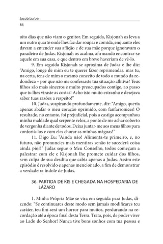 Jacob Lorber
86


oito dias que não viam o genitor. Em seguida, Kisjonah os leva a
um outro quarto onde lhes faz dar roupas e comida, enquanto eles
davam a entender sua aflição e de sua mãe porque ignoravam o
paradeiro de Judas. Kisjonah os acalma, afirmando encontrar-se
aquele em sua casa, e que dentro em breve haveriam de vê-lo.
       9. Em seguida Kisjonah se aproxima de Judas e lhe diz:
“Amigo, longe de mim eu te querer fazer reprimendas, mas tu,
na certa, tens de mim o mesmo conceito de todo o mundo da re­
dondeza – por que não me confessaste tua situação aflitiva? Teus
filhos são mais sinceros e muito preocupados contigo, ao passo
que tu lhes viraste as costas! Acho isto muito estranho e desejava
saber tuas razões a respeito!”
       10. Judas, suspirando profundamente, diz: “Amigo, queria
apenas abafar o meu coração oprimido, com fanfarronices! O
resultado, no entanto, foi prejudicial, pois o castigo acompanhou
minha maldade qual serpente veloz, a ponto de me achar coberto
de vergonha diante de todos. Deixa juntar-me aos meus filhos para
confortá-los e com eles chorar as minhas mágoas!”
       11. Digo Eu: “Ainda não! Alimenta-te primeiro, e, no
futuro, não pronuncies mais mentiras senão te sucederá coisa
ainda pior!” Judas segue o Meu Conselho, todos começam a
palestrar com ele e Kisjonah lhe promete cuidar dos filhos,
sem culpa de sua desdita que cabia apenas a Judas. Assim este
episódio é resolvido e apenas mencionado, a fim de demonstrar
a verdadeira índole de Judas.

       36. PARTIDA DE KIs E CHEGADA NA HOsPEDARIA DE
           LÁZARO

      1. Minha Própria Mãe se vira em seguida para Judas, di­
zendo: “Se continuares deste modo sem jamais modificares teu
caráter, teu fim será um horror para muitos, perdurando na re­
cordação até a época final desta Terra. Trata, pois, de poder viver
ao Lado do Senhor! Nunca tive bons sonhos com tua pessoa e
 