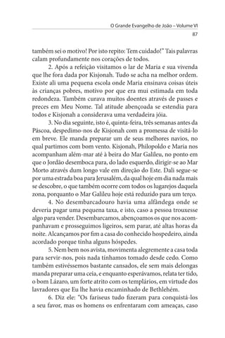 O Grande Evangelho de João – Volume VI
                                                                    87


também sei o motivo! Por isto repito: Tem cuidado!” Tais palavras
calam profundamente nos corações de todos.
       2. Após a refeição visitamos o lar de Maria e sua vivenda
que lhe fora dada por Kisjonah. Tudo se acha na melhor ordem.
Existe ali uma pequena escola onde Maria ensinava coisas úteis
às crianças pobres, motivo por que era mui estimada em toda
redondeza. Também curava muitos doentes através de passes e
preces em Meu Nome. Tal atitude abençoada se estendia para
todos e Kisjonah a considerava uma verdadeira jóia.
       3. No dia seguinte, isto é, quinta-feira, três semanas antes da
Páscoa, despedimo-nos de Kisjonah com a promessa de visitá-lo
em breve. Ele manda preparar um de seus melhores navios, no
qual partimos com bom vento. Kisjonah, Philopoldo e Maria nos
acompanham além-mar até à beira do Mar Galileu, no ponto em
que o Jordão desemboca para, do lado esquerdo, dirigir-se ao Mar
Morto através dum longo vale em direção do Este. Dali segue-se
por uma estrada boa para Jerusalém, da qual hoje em dia nada mais
se descobre, o que também ocorre com todos os lugarejos daquela
zona, porquanto o Mar Galileu hoje está reduzido para um terço.
       4. No desembarcadouro havia uma alfândega onde se
deveria pagar uma pequena taxa, e isto, caso a pessoa trouxesse
algo para vender. Desembarcamos, abençoamos os que nos acom­
panhavam e prosseguimos ligeiros, sem parar, até altas horas da
noite. Alcançamos por fim a casa do conhecido hospedeiro, ainda
acordado porque tinha alguns hóspedes.
       5. Nem bem nos avista, movimenta alegremente a casa toda
para servir-nos, pois nada tínhamos tomado desde cedo. Como
também estivéssemos bastante cansados, ele sem mais delongas
manda preparar uma ceia, e enquanto esperávamos, relata ter tido,
o bom Lázaro, um forte atrito com os templários, em virtude dos
lavradores que Eu lhe havia encaminhado de Bethlehém.
       6. Diz ele: “Os fariseus tudo fizeram para conquistá-los
a seu favor, mas os homens os enfrentaram com ameaças, caso
 