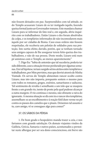 Jacob Lorber
88


não fossem deixados em paz. Surpreendidos com tal atitude, os
do Templo acusaram Lázaro de os ter instigado àquilo, fazendo
queixa formal junto ao Governador romano. Este mandara chamar
Lázaro para se informar do fato real e, em seguida, abriu inqué­
rito com os trabalhadores. Então Lázaro e eles foram absolvidos
da culpa, e os templários informados de não incomodarem mais
àquele por ser cidadão de Roma. Caso essas ordens não fossem
respeitadas, ele receberia um pelotão de soldados para sua pro­
teção. Isto surtiu efeito; duvido, porém, que se tenham tornado
seus amigos capazes de lhe assegurar terem feito queixa dos tra­
balhadores, e não de sua pessoa. Deste modo, Lázaro está num
pé amistoso com o Templo, ao menos aparentemente.”
       7. Digo Eu: “Sabia de antemão que tal sucederia; poderia ter
sido diferente, caso a situação tivesse perdurado por algumas sema­
nas. Em tal hipótese, teriam surgido sérios atritos entre templários e
trabalhadores, por Mim previstos, mas que desviei através de Minha
Vontade. Os servos do Templo alimentam rancor oculto contra
Lázaro; mas isto não importa, porquanto sentem o mesmo para
com todos os romanos, gregos, essênios, samaritanos e saduceus.
Tal sentimento de revolta é semelhante a um tolo que se exaspera
frente a um grande rio, isento de ponte pela qual pudesse alcançar
a outra margem. O rio continua o mesmo, não obstante a raiva do
ignorante. A mesma situação se dá com ira e rancor dos templários;
assemelham-se ao encolhimento e à reação fútil dum verme no pó
contra os passos dos camelos que o pisam. Deixemos tal assunto e
tu, caro amigo, vê se consegues algo para comer!”

       37. Os sÁBIOs DA PÉRsIA

      1. De bom grado o hospedeiro manda trazer a ceia, e nos
fartamos com grande satisfação. Os demais viajantes vindos da
Galileia, Grécia, Samaria e outros países, acostumados a pernoi­
tar neste albergue por ser seu dono consciencioso, em breve são
 