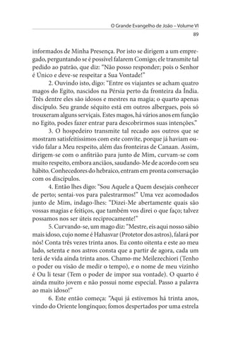O Grande Evangelho de João – Volume VI
                                                                  89


informados de Minha Presença. Por isto se dirigem a um empre­
gado, perguntando se é possível falarem Comigo; ele transmite tal
pedido ao patrão, que diz: “Não posso responder; pois o Senhor
é Único e deve-se respeitar a Sua Vontade!”
       2. Ouvindo isto, digo: “Entre os viajantes se acham quatro
magos do Egito, nascidos na Pérsia perto da fronteira da Índia.
Três dentre eles são idosos e mestres na magia; o quarto apenas
discípulo. Seu grande séquito está em outros albergues, pois só
trouxeram alguns serviçais. Estes magos, há vários anos em função
no Egito, podes fazer entrar para descobrirmos suas intenções.”
       3. O hospedeiro transmite tal recado aos outros que se
mostram satisfeitíssimos com este convite, porque já haviam ou­
vido falar a Meu respeito, além das fronteiras de Canaan. Assim,
dirigem-se com o anfitrião para junto de Mim, curvam-se com
muito respeito, embora anciãos, saudando-Me de acordo com seu
hábito. Conhecedores do hebraico, entram em pronta conversação
com os discípulos.
       4. Então lhes digo: “Sou Aquele a Quem desejais conhecer
de perto; sentai-vos para palestrarmos!” Uma vez acomodados
junto de Mim, indago-lhes: “Dizei-Me abertamente quais são
vossas magias e feitiços, que também vos direi o que faço; talvez
possamos nos ser úteis reciprocamente!”
       5. Curvando-se, um mago diz: “Mestre, eis aqui nosso sábio
mais idoso, cujo nome é Hahasvar (Protetor dos astros), falará por
nós! Conta três vezes trinta anos. Eu conto oitenta e este ao meu
lado, setenta e nos astros consta que a partir de agora, cada um
terá de vida ainda trinta anos. Chamo-me Meilezechiori (Tenho
o poder ou visão de medir o tempo), e o nome de meu vizinho
é Ou li tesar (Tem o poder de impor sua vontade). O quarto é
ainda muito jovem e não possui nome especial. Passo a palavra
ao mais idoso!”
       6. Este então começa: “Aqui já estivemos há trinta anos,
vindo do Oriente longínquo; fomos despertados por uma estrela
 