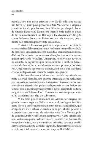 Jacob Lorber
90


peculiar, pois nos astros estava escrito: No Este distante nasceu
um Novo Rei num povo pervertido. Sua Mãe carnal é virgem e
jamais foi tocada por homem; Seu Filho foi gerado pelo Poder
do Grande Deus e Seu Nome será Imenso entre todos os povos
da Terra, onde fundará um Reino por Ele eternamente dirigido
como Poderoso Soberano. Felizes os que nele viverem, pois a
morte não mais terá poder sobre suas almas!
       7. Assim informados, partimos, seguindo a trajetória da
estrela; em Bethlehém encontramos realmente num velho estábulo
de carneiros, uma criança recém-nascida, à qual ofertamos nossas
dádivas. De acordo com nossa combinação, tencionávamos re­
gressar à pátria via Jerusalém. Um espírito luminoso nos advertiu,
no entanto, de seguirmos por outro caminho e também deixás­
semos de denunciar ao maldoso soberano a presença do Novo
Rei. Obedecemos; ignoramos, todavia, até hoje, o que sucedeu à
criança milagrosa, não obstante nossas indagações.
       8. Pessoas idosas nos informaram ter sido organizado por
parte do cruel Herodes, um enorme infanticídio em Bethlehém
por causa daquela criança, onde todos os meninos entre um e dois
anos foram assassinados pela espada; os pais teriam fugido, em
tempo, com o menino prodígio para o Egito, escapando da fúria
sanguinária do Tetrarca louco. Durante vários anos procuramos
o seu paradeiro, sem algo descobrirmos.
       9. Há bem pouco soubemos em Menfis, ter surgido um
grande taumaturgo na Galileia, operando milagres inéditos
nesta Terra, e proferindo ensinamentos tão extraordinários, que
obrigam aos mais sábios se ocultarem no pó. Muitas pessoas o
acompanham, crentes ser ele evidentemente Deus Mesmo, pois,
do contrário, Suas Ações seriam inexplicáveis. A esta informação
aqui voltamos à procura de um possível contato com homem tão
excepcional e isto, por dois motivos: primeiro, para nos certifi­
carmos pessoalmente de tudo; segundo, descobrirmos se existe
relação entre tal homem e aquela criança de Bethlehém.
 