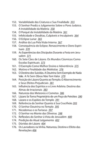 152. Variabilidade das Criaturas e sua Finalidade 355
153. O senhor Prediz o Julgamento sobre o Povo Judaico.
     A Instabilidade da Matéria 358
154. O Porquê da Instabilidade da Matéria 361
155. Infelicidade e Desditas, Culpáveis e Inculpáveis 364
156. O Eclipse Lunar 365
157. Análise da Lua Pela Visão Interna 367
158. Consequência do Eclipse. Renascimento e Dons Espiri­
     tuais 370
159. As Experiências dos Discípulos Durante a Festa em Jeru­
     salém 371
160. Os sete Cães de Lázaro. Os Mundos Cósmicos Como
     Escolas Espirituais 373
161. O Exemplo Como Melhor Ensino e Advertência 375
162. Motivo e Finalidade das Moléstias 376
163. O Destino dos suicidas. A Doutrina sem Exemplo de Nada
     Vale. A Fé sem Obras Não Tem Valor 379
164. Posição de Lázaro Quanto ao Templo. O Aborrecimento
     e seus Efeitos Prejudiciais 381
165. Influência dos Espíritos e o Livre Arbítrio. Destino das
     Almas de Irracionais 383
166. Natureza dos Meteoros e Cometas 386
167. Lázaro se Torna Proprietário de um Poço de Petróleo 390
168. Lázaro e os Espiões do Templo 391
169. Referência do senhor Quanto à sua Crucifixão 393
170. O senhor Doutrina no Templo 395
171. Nicodemus e os Fariseus 397
172. O senhor no Monte das Oliveiras 398
173. Reflexões do senhor à Vista de Jerusalém 400
174. Predição do Atual Julgamento 402
175. Dúvidas de Lázaro 404
176. Os Lavradores na Vinha. Natureza, Destino e Efeito das
     Revelações 406
 