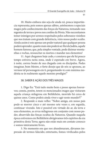 O Grande Evangelho de João – Volume VI
                                                                  91


       10. Muito embora não seja ele ainda rei, pouca importân­
cia representa; pois somos apenas sábios, astrônomos e especiais
magos pelo conhecimento das forças da Natureza, tornando-nos
regentes de terras e povos nos confins da Pérsia. Não necessitamos
temer inimigos por sermos respeitados pelos soberanos vizinhos
que nos tratam com grande deferência, visto nosso poder oculto.
Ainda assim é este apenas um poder natural que qualquer pessoa
poderá aprender; quanto mais não poderá ser Rei da Judéia, aquele
homem famoso, que, pela simples vontade, pode dizimar monta­
nhas e rochas, ressuscitar os mortos e mandar nos elementos!
       11. Aqui chegamos hoje cedo, e constava que ele há pouco
tempo estivera nesta zona, onde é esperado em breve. Agora,
à noite, correu boato de sua chegada com os discípulos. Podes
imaginar, bom Mestre, o forte desejo que de nós se apossou, ao
vermos tal personagem em ti, perguntando-te com máxima mo­
déstia se és realmente aquele menino prodígio!”

      38. sABER E AÇÃO DOs TRÊs MAGOs

       1. Digo Eu: “Está tudo muito bem e posso apenas louvar-
vos; consta, porém, terem os mencionados magos que visitaram
aquela criança milagrosa em Bethlehém, morrido há cerca de
quinze anos. Como podeis ainda viver e agir neste mundo?!”
       2. Responde o mais velho: “Nobre amigo, em nosso país
pode-se morrer cinco e até mesmo sete vezes e, em seguida,
continuar vivendo. Isto é possível em virtude do ar, da terra e
seus elementos, as ervas milagrosas em conjunto com nosso po­
der, absorvido das forças ocultas da Natureza. Quando naquela
época estivemos em Bethlehém abrigávamos três espíritos da era
primitiva desta Terra; agora não estão mais em contato conosco
e somos inteiramente livres.
       3. No momento em que nos abandonaram, dávamos im­
pressão de termos falecido; entretanto, fomos vivificados pelos
 