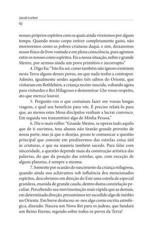 Jacob Lorber
92


nossos próprios espíritos com os quais ainda viveremos por algum
tempo. Quando nosso corpo estiver completamente gasto, não
morreremos como as pobres criaturas daqui, e sim, deixaremos
nosso físico de livre vontade e em plena consciência, para agirmos
entre os nossos como espíritos. Eis a nossa situação, nobre e grande
Mestre, por sermos ainda um povo primitivo e incorrupto.”
       4. Digo Eu: “Isto Eu sei; como também não ignoro existirem
nesta Terra alguns desses povos, no que nada tenho a contrapor.
Admito, igualmente serdes aqueles três sábios do Oriente, que
visitaram em Bethlehém, a criança recém-nascida, voltando agora
para visitardes o Rei Milagroso e demonstrar-Lhe vosso respeito,
ato que merece louvor.
       5. Pergunto-vos o que costumais fazer em vossas longas
viagens, e qual seu benefício para vós. É preciso relatá-lo para
que, ao menos estes Meus discípulos venham a lucrar convosco.
Em seguida vos transmitirei algo de Minha Pessoa.”
       6. Diz o mais velho: “Grande Mestre, se operas tudo aquilo
que de ti ouvimos, teus alunos não tirarão grande proveito de
nossa parte; mas já que o desejas, posso te comunicar a questão
principal que consiste em predizermos das estrelas coisa útil
às criaturas, e que na maioria também sucede. Para falar com
sinceridade, a questão depende mais da construção artística das
palavras, do que da posição das estrelas, que, com exceção de
alguns planetas, é sempre a mesma.
       7. Somente por ocasião do nascimento da criança milagrosa,
quando ainda nos achávamos sob influência dos mencionados
espíritos, descobrimos em direção do Este uma estrela de especial
grandeza, munida de grande cauda, dentro duma constelação pe­
culiar. Percebendo sua movimentação mais rápida que as demais,
em determinada direção, presumimos ter sucedido algo de inédito
no Oriente. Em breve destacou-se-nos algo como escrita astroló­
gica, dizendo: Nasceu um Novo Rei para os judeus, que fundará
um Reino Eterno, regendo sobre todos os povos da Terra!
 
