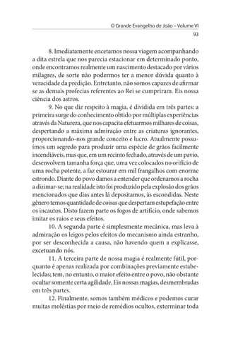 O Grande Evangelho de João – Volume VI
                                                                   93


       8. Imediatamente encetamos nossa viagem acompanhando
a dita estrela que nos parecia estacionar em determinado ponto,
onde encontramos realmente um nascimento destacado por vários
milagres, de sorte não podermos ter a menor dúvida quanto à
veracidade da predição. Entretanto, não somos capazes de afirmar
se as demais profecias referentes ao Rei se cumpriram. Eis nossa
ciência dos astros.
       9. No que diz respeito à magia, é dividida em três partes: a
primeira surge do conhecimento obtido por múltiplas experiências
através da Natureza, que nos capacita efetuarmos milhares de coisas,
despertando a máxima admiração entre as criaturas ignorantes,
proporcionando-nos grande conceito e lucro. Atualmente possu­
ímos um segredo para produzir uma espécie de grãos facilmente
incendiáveis, mas que, em um recinto fechado, através de um pavio,
desenvolvem tamanha força que, uma vez colocados no orifício de
uma rocha potente, a faz estourar em mil frangalhos com enorme
estrondo. Diante do povo damos a entender que ordenamos a rocha
a dizimar-se; na realidade isto foi produzido pela explosão dos grãos
mencionados que dias antes lá depositamos, às escondidas. Neste
gênero temos quantidade de coisas que despertam estupefação entre
os incautos. Disto fazem parte os fogos de artifício, onde sabemos
imitar os raios e seus efeitos.
       10. A segunda parte é simplesmente mecânica, mas leva à
admiração os leigos pelos efeitos do mecanismo ainda estranho,
por ser desconhecida a causa, não havendo quem a explicasse,
excetuando nós.
       11. A terceira parte de nossa magia é realmente fútil, por­
quanto é apenas realizada por combinações previamente estabe­
lecidas; tem, no entanto, o maior efeito entre o povo, não obstante
ocultar somente certa agilidade. Eis nossas magias, desmembradas
em três partes.
       12. Finalmente, somos também médicos e podemos curar
muitas moléstias por meio de remédios ocultos, exterminar toda
 