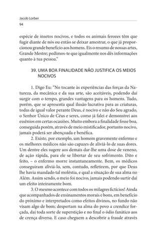 Jacob Lorber
94


espécie de insetos nocivos, e todos os animais ferozes têm que
fugir diante de nós ou então se deixar amestrar, o que já propor­
cionou grande benefício aos homens. Eis o resumo de nossas artes,
Grande Mestre; pedimos-te que igualmente nos dês informações
quanto à tua pessoa.”

       39. uMA BOA FINALIDADE NÃO JusTIFICA Os MEIOs
           NOCIVOs

       1. Digo Eu: “No tocante às experiências das forças da Na­
tureza, da mecânica e da sua arte, são aceitáveis, podendo daí
surgir com o tempo, grandes vantagens para os homens. Tudo,
porém, que se apresenta qual ilusão lucrativa para as criaturas,
todas de igual valor perante Deus, é nocivo e não do Seu agrado,
o Senhor Único de Céus e seres, como já falei e demonstrei aos
essênios em certas ocasiões. Muito embora a finalidade fosse boa,
conseguida porém, através de meio mistificador, portanto nocivo,
jamais poderá ser abençoada e benéfica.
       2. Existe, por exemplo, um homem gravemente enfermo e
os melhores médicos não são capazes de aliviá-lo de suas dores.
Um dentre eles sugere aos demais dar-lhe uma dose de veneno,
de ação rápida, para ele se libertar de seu sofrimento. Dito e
feito, – o enfermo morre instantaneamente. Bem, os médicos
conseguiram aliviá-lo, sem, contudo, refletirem, por que Deus
lhe havia mandado tal moléstia, e qual a situação de sua alma no
Além. Assim sendo, o meio foi nocivo, jamais podendo surtir daí
um efeito inteiramente bom.
       3. O mesmo acontece com todos os milagres fictícios! Ainda
que acompanhados de ensinamentos morais e bons, em benefício
do próximo e interpretados como efeitos divinos, no fundo não
visam algo de bom; despertam na alma do povo a crendice for­
çada, daí toda sorte de superstição e no final o ódio fanático aos
de crença diversa. E caso cheguem a descobrir a fraude através
 