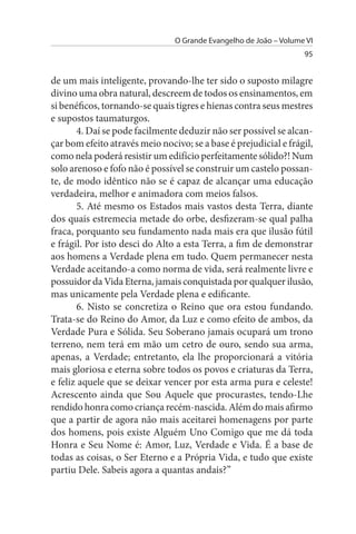 O Grande Evangelho de João – Volume VI
                                                                   95


de um mais inteligente, provando-lhe ter sido o suposto milagre
divino uma obra natural, descreem de todos os ensinamentos, em
si benéficos, tornando-se quais tigres e hienas contra seus mestres
e supostos taumaturgos.
       4. Daí se pode facilmente deduzir não ser possível se alcan­
çar bom efeito através meio nocivo; se a base é prejudicial e frágil,
como nela poderá resistir um edifício perfeitamente sólido?! Num
solo arenoso e fofo não é possível se construir um castelo possan­
te, de modo idêntico não se é capaz de alcançar uma educação
verdadeira, melhor e animadora com meios falsos.
       5. Até mesmo os Estados mais vastos desta Terra, diante
dos quais estremecia metade do orbe, desfizeram-se qual palha
fraca, porquanto seu fundamento nada mais era que ilusão fútil
e frágil. Por isto desci do Alto a esta Terra, a fim de demonstrar
aos homens a Verdade plena em tudo. Quem permanecer nesta
Verdade aceitando-a como norma de vida, será realmente livre e
possuidor da Vida Eterna, jamais conquistada por qualquer ilusão,
mas unicamente pela Verdade plena e edificante.
       6. Nisto se concretiza o Reino que ora estou fundando.
Trata-se do Reino do Amor, da Luz e como efeito de ambos, da
Verdade Pura e Sólida. Seu Soberano jamais ocupará um trono
terreno, nem terá em mão um cetro de ouro, sendo sua arma,
apenas, a Verdade; entretanto, ela lhe proporcionará a vitória
mais gloriosa e eterna sobre todos os povos e criaturas da Terra,
e feliz aquele que se deixar vencer por esta arma pura e celeste!
Acrescento ainda que Sou Aquele que procurastes, tendo-Lhe
rendido honra como criança recém-nascida. Além do mais afirmo
que a partir de agora não mais aceitarei homenagens por parte
dos homens, pois existe Alguém Uno Comigo que me dá toda
Honra e Seu Nome é: Amor, Luz, Verdade e Vida. É a base de
todas as coisas, o Ser Eterno e a Própria Vida, e tudo que existe
partiu Dele. Sabeis agora a quantas andais?”
 