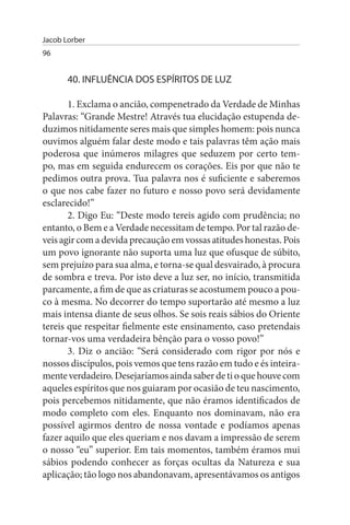 Jacob Lorber
96


       40. INFLuÊNCIA DOs EsPÍRITOs DE LuZ

       1. Exclama o ancião, compenetrado da Verdade de Minhas
Palavras: “Grande Mestre! Através tua elucidação estupenda de­
duzimos nitidamente seres mais que simples homem: pois nunca
ouvimos alguém falar deste modo e tais palavras têm ação mais
poderosa que inúmeros milagres que seduzem por certo tem­
po, mas em seguida endurecem os corações. Eis por que não te
pedimos outra prova. Tua palavra nos é suficiente e saberemos
o que nos cabe fazer no futuro e nosso povo será devidamente
esclarecido!”
       2. Digo Eu: “Deste modo tereis agido com prudência; no
entanto, o Bem e a Verdade necessitam de tempo. Por tal razão de­
veis agir com a devida precaução em vossas atitudes honestas. Pois
um povo ignorante não suporta uma luz que ofusque de súbito,
sem prejuízo para sua alma, e torna-se qual desvairado, à procura
de sombra e treva. Por isto deve a luz ser, no início, transmitida
parcamente, a fim de que as criaturas se acostumem pouco a pou­
co à mesma. No decorrer do tempo suportarão até mesmo a luz
mais intensa diante de seus olhos. Se sois reais sábios do Oriente
tereis que respeitar fielmente este ensinamento, caso pretendais
tornar-vos uma verdadeira bênção para o vosso povo!”
       3. Diz o ancião: “Será considerado com rigor por nós e
nossos discípulos, pois vemos que tens razão em tudo e és inteira­
mente verdadeiro. Desejaríamos ainda saber de ti o que houve com
aqueles espíritos que nos guiaram por ocasião de teu nascimento,
pois percebemos nitidamente, que não éramos identificados de
modo completo com eles. Enquanto nos dominavam, não era
possível agirmos dentro de nossa vontade e podíamos apenas
fazer aquilo que eles queriam e nos davam a impressão de serem
o nosso “eu” superior. Em tais momentos, também éramos mui
sábios podendo conhecer as forças ocultas da Natureza e sua
aplicação; tão logo nos abandonavam, apresentávamos os antigos
 