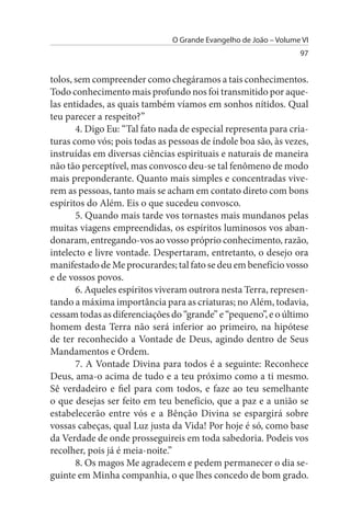 O Grande Evangelho de João – Volume VI
                                                                  97


tolos, sem compreender como chegáramos a tais conhecimentos.
Todo conhecimento mais profundo nos foi transmitido por aque­
las entidades, as quais também víamos em sonhos nítidos. Qual
teu parecer a respeito?”
       4. Digo Eu: “Tal fato nada de especial representa para cria­
turas como vós; pois todas as pessoas de índole boa são, às vezes,
instruídas em diversas ciências espirituais e naturais de maneira
não tão perceptível, mas convosco deu-se tal fenômeno de modo
mais preponderante. Quanto mais simples e concentradas vive­
rem as pessoas, tanto mais se acham em contato direto com bons
espíritos do Além. Eis o que sucedeu convosco.
       5. Quando mais tarde vos tornastes mais mundanos pelas
muitas viagens empreendidas, os espíritos luminosos vos aban­
donaram, entregando-vos ao vosso próprio conhecimento, razão,
intelecto e livre vontade. Despertaram, entretanto, o desejo ora
manifestado de Me procurardes; tal fato se deu em benefício vosso
e de vossos povos.
       6. Aqueles espíritos viveram outrora nesta Terra, represen­
tando a máxima importância para as criaturas; no Além, todavia,
cessam todas as diferenciações do “grande” e “pequeno”, e o último
homem desta Terra não será inferior ao primeiro, na hipótese
de ter reconhecido a Vontade de Deus, agindo dentro de Seus
Mandamentos e Ordem.
       7. A Vontade Divina para todos é a seguinte: Reconhece
Deus, ama-o acima de tudo e a teu próximo como a ti mesmo.
Sê verdadeiro e fiel para com todos, e faze ao teu semelhante
o que desejas ser feito em teu benefício, que a paz e a união se
estabelecerão entre vós e a Bênção Divina se espargirá sobre
vossas cabeças, qual Luz justa da Vida! Por hoje é só, como base
da Verdade de onde prosseguireis em toda sabedoria. Podeis vos
recolher, pois já é meia-noite.”
       8. Os magos Me agradecem e pedem permanecer o dia se­
guinte em Minha companhia, o que lhes concedo de bom grado.
 