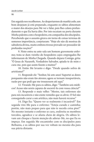 Jacob Lorber
98


Em seguida nos recolhemos. Ao despertarmos de manhã cedo, um
bom desjejum já está preparado, enquanto os sábios alimentam
o maior dos desejos para Me ver e falar, pois lhes calara profun­
damente o que Eu havia dito. Por isto escutam na porta durante
Minha palestra com o hospedeiro, em companhia dos discípulos.
Percebendo que o assunto girava em torno de coisas terrenas de
somenos importância, conjeturam: “Hoje ele não dá mostras de
sabedoria divina, muito embora tivesse provado ser possuidor de
profundas noções!”
       9. Nisto entra na ante-sala um homem gravemente enfer­
mo; trata-se dum vizinho do hospedeiro cujos empregados lhe
informaram de Minha Chegada. Quando depara Comigo, grita:
“Ó Jesus de Nazareth, Verdadeiro Salvador, apiada-te de mim e
cura-me, pois que assim fizeste a muitos!”
       10. Então Me levanto e digo: “Desde quando sofres de
artritismo?”
       11. Responde ele: “Senhor, há sete anos! Suportei as dores
porquanto não eram tão atrozes; agora se tornam insuportáveis,
razão por que pedi que me trouxessem até aqui.”
       12. Virando-Me para os sábios, digo: “Também sois médi­
cos! Acaso não sereis capazes de socorrê-lo com vossa ciência?”
       13. Responde o mais velho: “Mestre, tais enfermos são
para nós incuráveis e não existe remédio que os alivie. O Sol não
conseguindo curar a um artrítico, não mais haverá recurso.”
       14. Digo Eu: “Quero ver se realmente é incurável!” Em
seguida viro-Me para o enfermo: “Esteja curado e caminha;
porém, não mais peques para que não te suceda coisa pior!”
No mesmo instante o enfermo se cura, endireita os membros
torcidos, agradece e se afasta cheio de alegria. Os sábios le­
vam um choque e fazem menção de adorar-Me, no que Eu os
impeço. Em seguida Me encaminho com os discípulos para
Bethania, e os sábios por sua vez voltam no mesmo dia para
sua pátria distante.
 