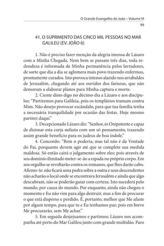 O Grande Evangelho de João – Volume VI
                                                                 99


      41. O suPRIMENTO DAs CINCO MIL PEssOAs NO MAR
          GALILEu (EV. JOÃO 6)

       1. Não é preciso fazer menção da alegria imensa de Lázaro
com a Minha Chegada. Nem bem se passam três dias, toda re­
dondeza é informada de Minha permanência pelos lavradores,
de sorte que dia a dia se aglomera mais povo trazendo enfermos,
prontamente curados. Isto provoca intenso alarido nos arrabaldes
de Jerusalém, chegando até aos ouvidos dos fariseus, que não
demoram a elaborar planos para Minha captura e morte.
       2. Ciente disto digo no décimo dia a Lázaro e aos discípu­
los: “Partiremos para Galileia, pois os templários tramam contra
Mim. Não desejo provocar escândalo, para que tua família tenha
a necessária tranquilidade por ocasião das festas. Hoje mesmo
partirei daqui.”
       3. Decepcionado Lázaro diz: “Senhor, és Onipotente e capaz
de dizimar esta corja nefasta com um só pensamento, trazendo
assim grande benefício para os judeus de boa índole.”
       4. Concordo: “Bem o poderia; mas tal não é da Vontade
do Pai, porquanto devem agir até que se complete sua medida
maldosa. Só então cairá o julgamento sobre eles; pois através de
seu domínio ilimitado meter-se-ão a espada no próprio corpo. Em
seu orgulho se revoltarão contra os romanos, que lhes darão cabo.
Afirmo-te: não ficará uma pedra sobre a outra e seus descendentes
não acharão o local onde se encontrava Jerusalém e ainda que algo
descubram, não se poderão guiar com certeza. Isto sucederá pelo
mundo, por causa do mundo. Por enquanto, ainda não chegou o
momento e Eu não vim para algo destruir, mas a fim de procurar
o que está disperso e perdido. É, portanto, melhor que Me afaste
por algum tempo, para que tu e Eu tenhamos paz; pois em breve
Me procurarão, sem Me achar.”
       5. Em seguida desjejuamos e partimos; Lázaro nos acom­
panha até perto do Mar Galileu junto com grande multidão. Paro
 