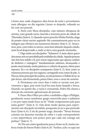 Jacob Lorber
100


à beira-mar, onde chegamos altas horas da noite e pernoitamos
num albergue; no dia seguinte Lázaro se despede, voltando ao
lar com seu pessoal.
       6. Parto com Meus discípulos, cujo número ultrapassa de
setenta, num grande navio, fazendo a travessia perto da cidade de
Tiberíades (João 6, 1). Quando o povo percebe Minha Partida, aluga
de pronto vários navios seguindo-Me constantemente para ver os
milagres que efetuava em numerosos doentes (João 6, 2). Atraca­
mos, pois, com todos os navios, uma hora distante daquela cidade,
num local despovoado, e onde se eleva uma grande montanha.
       7. Digo então aos discípulos: “Subamos! À meia altura quero
descansar sem ser percebido pela multidão da cidade. Aquelas pessoas
não têm boa índole e fé, por serem negociantes que apenas cuidam
de dinheiro e vantagens.” Imediatamente subimos, alcançando o
ponto mencionado, muito pitoresco e coberto de grama, ótimo para
repouso. Eu e os discípulos acampamos (João 6, 3), bem como as
inúmeras pessoas que nos seguem, carregando seus cestos de pão. A
Páscoa, festa principal dos judeus, já está próxima e é hábito levar-se
pão fresco, não fermentado, peixes fritos, ovos e carne de carneiro.
       8. Permaneço uns cinco dias e todos se saciam com pro­
vimentos e água, pois neste local há uma fonte límpida e fresca.
Quando, no quinto dia, a ração é consumida, Pedro Me chama a
atenção da constante aglomeração de pessoas.
       9. Passo Meu Olhar por sobre a multidão e digo a Philippe,
geralmente nosso mordomo, grego convertido para o judaísmo
e vez por outra ainda fraco na fé: “Onde compraremos pão para
tanta gente?” (João 6, 5). Falo deste modo apenas para experi­
mentar este discípulo incrédulo, porquanto já sei o que pretendo
fazer (João 6, 6). E ele de pronto reage, dizendo: “Nossa fortuna
consiste em duzentas moedas de cobre e o pão correspondente
a essa importância será pouco para que cada um consiga um
pedaço.” (João 6, 7).
       10. Diz um outro igualmente pouco firme na fé, muito em­
bora irmão de Simon Pedro (João 6, 8): “Senhor, acha-se aqui um
 