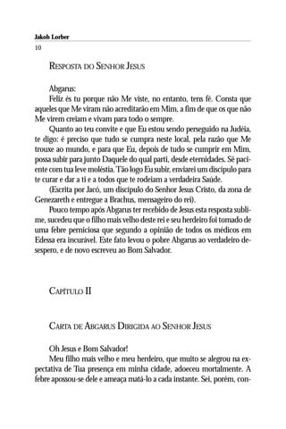 Jakob Lorber
10

     RESPOSTA DO SENHOR JESUS

     Abgarus:
     Feliz és tu porque não Me viste, no entanto, tens fé. Consta que
aqueles que Me viram não acreditarão em Mim, a fim de que os que não
Me virem creiam e vivam para todo o sempre.
     Quanto ao teu convite e que Eu estou sendo perseguido na Judéia,
te digo: é preciso que tudo se cumpra neste local, pela razão que Me
trouxe ao mundo, e para que Eu, depois de tudo se cumprir em Mim,
possa subir para junto Daquele do qual parti, desde eternidades. Sê paci-
ente com tua leve moléstia. Tão logo Eu subir, enviarei um discípulo para
te curar e dar a ti e a todos que te rodeiam a verdadeira Saúde.
     (Escrita por Jacó, um discípulo do Senhor Jesus Cristo, da zona de
Genezareth e entregue a Brachus, mensageiro do rei).
     Pouco tempo após Abgarus ter recebido de Jesus esta resposta subli-
me, sucedeu que o filho mais velho deste rei e seu herdeiro foi tomado de
uma febre perniciosa que segundo a opinião de todos os médicos em
Edessa era incurável. Este fato levou o pobre Abgarus ao verdadeiro de-
sespero, e de novo escreveu ao Bom Salvador.



     CAPÍTULO II


     CARTA DE ABGARUS DIRIGIDA AO SENHOR JESUS

     Oh Jesus e Bom Salvador!
     Meu filho mais velho e meu herdeiro, que muito se alegrou na ex-
pectativa de Tua presença em minha cidade, adoeceu mortalmente. A
febre apossou-se dele e ameaça matá-lo a cada instante. Sei, porém, con-
 