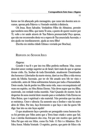 Correspondência Entre Jesus e Abgarus
                                                                        11

forme me foi afiançado pelo mensageiro, que curas tais doentes sem re-
cursos, apenas pela Palavra e a Vontade emitida à distância.
     Oh Jesus, Bom Salvador, Verdadeiro Filho do Altíssimo, permite
que também meu filho, que tanto Te ama, a ponto de querer morrer por
Ti, volte a ter saúde através de Tua Palavra pronunciada! Peço apenas,
que não me recomendes desta vez a espera de Tua anunciada Ascensão, e
sim ajuda-me imediatamente, ajuda ao meu filho!
     (Escrita em minha cidade Edessa e enviada por Brachus).



    RESPOSTA DO SENHOR JESUS

     Abgarus:
     Grande é tua fé e por isto teu filho poderia melhorar. Mas, como
descobri amor contigo superior ao de Israel, farei mais do que se apenas
tivesse crido. Eu, Senhor de toda Eternidade, atualmente Doutrinador
dos homens e Libertador da morte eterna, darei ao teu filho a vida eterna
antes da Minha Ascensão, por ter ele Me amado sem Me ter visto e
conhecido, antes de Meus sofrimentos futuros por toda a Humanidade.
Deste modo, hás de perder teu filho nesta vida, mas o reconquistarás mil
vezes em espírito, no Meu Reino Eterno. Não deves supor que teu filho,
morrendo, em verdade tenha morrido. Não! Quando ele morrer, há de
despertar do sono mortal deste mundo para a verdadeira Vida Eterna no
Meu Reino, que é espiritual e não material. Não permitas que tua alma
se entristeça. Ouve e silencia: Eu somente sou o Senhor e não há outro
além de Mim. Por isto, faço livremente o que faço e não há quem Me
diga: faze isto ou não faças aquilo!
     O que atualmente faço e permito ser perseguido como homem fra-
co foi previsto por Mim antes que a Terra fosse criada e antes que Sol,
Lua e estrelas iluminassem dos céus. Foi por este motivo que parti do
Meu Pai que está em Mim, como Eu Nele. O Pai é o Altíssimo. Ele é
Meu Amor, Minha Vontade. O espírito, porém, que parte de Mim e do
 