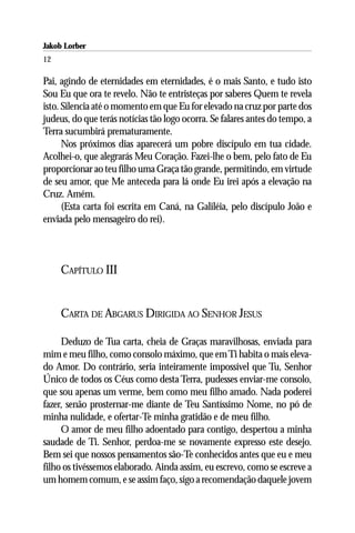 Jakob Lorber
12

Pai, agindo de eternidades em eternidades, é o mais Santo, e tudo isto
Sou Eu que ora te revelo. Não te entristeças por saberes Quem te revela
isto. Silencia até o momento em que Eu for elevado na cruz por parte dos
judeus, do que terás notícias tão logo ocorra. Se falares antes do tempo, a
Terra sucumbirá prematuramente.
      Nos próximos dias aparecerá um pobre discípulo em tua cidade.
Acolhei-o, que alegrarás Meu Coração. Fazei-lhe o bem, pelo fato de Eu
proporcionar ao teu filho uma Graça tão grande, permitindo, em virtude
de seu amor, que Me anteceda para lá onde Eu irei após a elevação na
Cruz. Amém.
      (Esta carta foi escrita em Caná, na Galiléia, pelo discípulo João e
enviada pelo mensageiro do rei).



     CAPÍTULO III


     CARTA DE ABGARUS DIRIGIDA AO SENHOR JESUS

     Deduzo de Tua carta, cheia de Graças maravilhosas, enviada para
mim e meu filho, como consolo máximo, que em Ti habita o mais eleva-
do Amor. Do contrário, seria inteiramente impossível que Tu, Senhor
Único de todos os Céus como desta Terra, pudesses enviar-me consolo,
que sou apenas um verme, bem como meu filho amado. Nada poderei
fazer, senão prosternar-me diante de Teu Santíssimo Nome, no pó de
minha nulidade, e ofertar-Te minha gratidão e de meu filho.
     O amor de meu filho adoentado para contigo, despertou a minha
saudade de Ti. Senhor, perdoa-me se novamente expresso este desejo.
Bem sei que nossos pensamentos são-Te conhecidos antes que eu e meu
filho os tivéssemos elaborado. Ainda assim, eu escrevo, como se escreve a
um homem comum, e se assim faço, sigo a recomendação daquele jovem
 