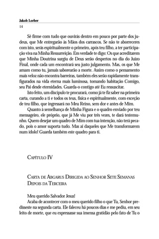 Jakob Lorber
14

     Sê firme com tudo que ouvirás dentro em pouco por parte dos ju-
deus, que Me entregarão às Mãos dos carrascos. Se não te aborreceres
com isto, serás espiritualmente o primeiro, após teu filho, a ter participa-
ção viva na Minha Ressurreição. Em verdade te digo: Os que acreditarem
que Minha Doutrina surgiu de Deus serão despertos no dia do Juízo
Final, onde cada um encontrará seu justo julgamento. Mas, os que Me
amam como tu, jamais saborearão a morte. Assim como o pensamento
mais veloz não encontra barreiras, também eles serão rapidamente trans-
figurados na vida eterna mais luminosa, tomando habitação Comigo,
seu Pai desde eternidades. Guarda-o contigo até Eu ressuscitar.
     Isto feito, um discípulo te procurará, como já te fiz saber na primeira
carta, curando a ti e todos os teus, física e espiritualmente, com exceção
de teu filho, que ingressará no Meu Reino, sem dor e antes de Mim.
     Quanto à semelhança de Minha Figura e o quadro enviado por teu
mensageiro, ele próprio, que já Me viu por três vezes, te dará testemu-
nho. Quem desejar um quadro de Mim com tua intenção, não terá peca-
do, pois o amor suporta tudo. Mas ai daqueles que Me transformarem
num ídolo! Guarda também este quadro para ti.




     CAPÍTULO IV


     CARTA DE ABGARUS DIRIGIDA AO SENHOR SETE SEMANAS
     DEPOIS DA TERCEIRA

     Meu querido Salvador Jesus!
     Acaba de acontecer com o meu querido filho o que Tu, Senhor pre-
disseste na segunda carta. Ele faleceu há poucos dias e me pediu, em seu
leito de morte, que eu expressasse sua imensa gratidão pelo fato de Tu o
 