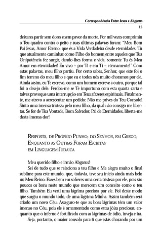 Correspondência Entre Jesus e Abgarus
                                                                        15

deixares partir sem dores e sem pavor da morte. Por mil vezes comprimiu
o Teu quadro contra o peito e suas últimas palavras foram: “Meu Bom
Pai Jesus, Amor Eterno, que és a Vida Verdadeira desde eternidades, Tu
que atualmente caminhas como Filho do homem entre aqueles que Tua
Onipotência fez surgir, dando-lhes forma e vida, somente Tu és Meu
Amor em eternidades! Eu vivo – por Ti e em Ti – eternamente!” Com
estas palavras, meu filho partiu. Por certo sabes, Senhor, que este foi o
fim terreno do meu filho e que eu e todos nós muito choramos por ele.
Ainda assim, eu Te escrevo, como um homem escreve a outro, porque tal
foi o desejo dele. Perdoa-me se Te importuno com esta quarta carta e
talvez provoque uma interrupção em Teus afazeres espirituais. Finalmen-
te, me atrevo a acrescentar um pedido: Não me prives do Teu Consolo!
Sinto uma imensa tristeza pelo meu filho, da qual não consigo me liber-
tar. Se for de Tua Vontade, Bom Salvador, Pai de Eternidades, liberta-me
desta imensa dor!



    RESPOSTA, DE PRÓPRIO PUNHO, DO SENHOR, EM GREGO,
    ENQUANTO AS OUTRAS FORAM ESCRITAS
    EM LINGUAGEM JUDAICA


     Meu querido filho e irmão Abgarus!
     Sei de tudo que se relaciona a teu filho e Me alegra muito o final
sublime para este mundo, que, todavia, teve seu início ainda mais belo
no Meu Reino. Fazes bem em sofreres uma certa tristeza por ele, pois são
poucos os bons neste mundo que merecem um conceito como o teu
filho. Também Eu verti uma lágrima preciosa por ele. Foi deste modo
que surgiu o mundo todo, de uma lágrima Minha. Assim também será
criado um novo Céu. Asseguro-te que as boas lágrimas têm um valor
imenso no Céu, pois ele é ornamentado como estas jóias preciosas, en-
quanto que o inferno é fortificado com as lágrimas de ódio, inveja e ira.
     Seja, portanto, o maior consolo para ti que estás chorando por um
 
