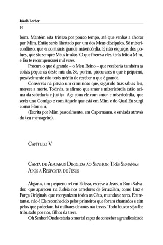 Jakob Lorber
16

bom. Mantém esta tristeza por pouco tempo, até que venhas a chorar
por Mim. Então serás libertado por um dos Meus discípulos. Sê miseri-
cordioso, que encontrarás grande misericórdia. E não esqueças dos po-
bres, que são sempre Meus irmãos. O que fizeres a eles, terás feito a Mim,
e Eu te recompensarei mil vezes.
     Procura o que é grande – o Meu Reino – que receberás também as
coisas pequenas deste mundo. Se, porém, procurares o que é pequeno,
possivelmente não terás mérito de receber o que é grande.
     Conservas na prisão um criminoso que, segundo tuas sábias leis,
merece a morte. Todavia, te afirmo que amor e misericórdia estão aci-
ma da sabedoria e justiça. Age com ele com amor e misericórdia, que
serás uno Comigo e com Aquele que está em Mim e do Qual Eu surgi
como Homem.
     (Escrita por Mim pessoalmente, em Capernaum, e enviada através
do teu mensageiro).




     CAPÍTULO V


     CARTA DE ABGARUS DIRIGIDA AO SENHOR TRÊS SEMANAS
     APÓS A RESPOSTA DE JESUS

     Abgarus, um pequeno rei em Edessa, escreve a Jesus, o Bom Salva-
dor, que apareceu na Judéia nos arredores de Jerusalém, como Luz e
Força Originais, que reorganizam todos os Céus, mundos e seres. Entre-
tanto, não é Ele reconhecido pelos primeiros que foram chamados e sim
pelos que padeciam há milhares de anos nas trevas. Todo louvor seja-lhe
tributado por nós, filhos da treva.
     Oh Senhor! Onde estaria o mortal capaz de conceber a grandiosidade
 