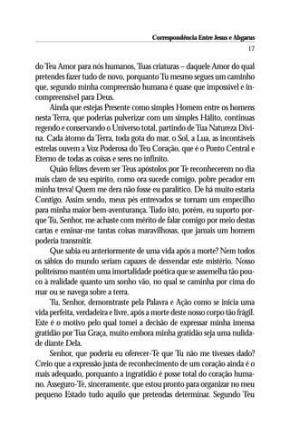 Correspondência Entre Jesus e Abgarus
                                                                           17

do Teu Amor para nós humanos, Tuas criaturas – daquele Amor do qual
pretendes fazer tudo de novo, porquanto Tu mesmo segues um caminho
que, segundo minha compreensão humana é quase que impossível e in-
compreensível para Deus.
     Ainda que estejas Presente como simples Homem entre os homens
nesta Terra, que poderias pulverizar com um simples Hálito, continuas
regendo e conservando o Universo total, partindo de Tua Natureza Divi-
na. Cada átomo da Terra, toda gota do mar, o Sol, a Lua, as incontáveis
estrelas ouvem a Voz Poderosa do Teu Coração, que é o Ponto Central e
Eterno de todas as coisas e seres no infinito.
     Quão felizes devem ser Teus apóstolos por Te reconhecerem no dia
mais claro de seu espírito, como ora sucede comigo, pobre pecador em
minha treva! Quem me dera não fosse eu paralítico. De há muito estaria
Contigo. Assim sendo, meus pés entrevados se tornam um empecilho
para minha maior bem-aventurança. Tudo isto, porém, eu suporto por-
que Tu, Senhor, me achaste com mérito de falar comigo por meio destas
cartas e ensinar-me tantas coisas maravilhosas, que jamais um homem
poderia transmitir.
     Que sabia eu anteriormente de uma vida após a morte? Nem todos
os sábios do mundo seriam capazes de desvendar este mistério. Nosso
politeísmo mantém uma imortalidade poética que se assemelha tão pou-
co à realidade quanto um sonho vão, no qual se caminha por cima do
mar ou se navega sobre a terra.
     Tu, Senhor, demonstraste pela Palavra e Ação como se inicia uma
vida perfeita, verdadeira e livre, após a morte deste nosso corpo tão frágil.
Este é o motivo pelo qual tomei a decisão de expressar minha imensa
gratidão por Tua Graça, muito embora minha gratidão seja uma nulida-
de diante Dela.
     Senhor, que poderia eu oferecer-Te que Tu não me tivesses dado?
Creio que a expressão justa de reconhecimento de um coração ainda é o
mais adequado, porquanto a ingratidão é posse total do coração huma-
no. Asseguro-Te, sinceramente, que estou pronto para organizar no meu
pequeno Estado tudo aquilo que pretendas determinar. Segundo Teu
 