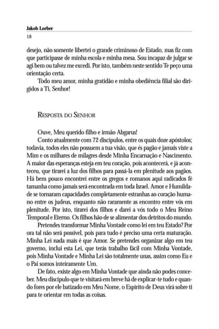Jakob Lorber
18

desejo, não somente libertei o grande criminoso de Estado, mas fiz com
que participasse de minha escola e minha mesa. Sou incapaz de julgar se
agi bem ou talvez me excedi. Por isto, também neste sentido Te peço uma
orientação certa.
     Todo meu amor, minha gratidão e minha obediência filial são diri-
gidos a Ti, Senhor!



     RESPOSTA DO SENHOR

     Ouve, Meu querido filho e irmão Abgarus!
     Conto atualmente com 72 discípulos, entre os quais doze apóstolos;
todavia, todos eles não possuem a tua visão, que és pagão e jamais viste a
Mim e os milhares de milagres desde Minha Encarnação e Nascimento.
A maior das esperanças esteja em teu coração, pois acontecerá, e já acon-
teceu, que tirarei a luz dos filhos para passá-la em plenitude aos pagãos.
Há bem pouco encontrei entre os gregos e romanos aqui radicados fé
tamanha como jamais será encontrada em toda Israel. Amor e Humilda-
de se tornaram capacidades completamente estranhas ao coração huma-
no entre os judeus, enquanto não raramente as encontro entre vós em
plenitude. Por isto, tirarei dos filhos e darei a vós todo o Meu Reino
Temporal e Eterno. Os filhos hão de se alimentar dos detritos do mundo.
     Pretendes transformar Minha Vontade como lei em teu Estado? Por
ora tal não será possível, pois para tudo é preciso uma certa maturação.
Minha Lei nada mais é que Amor. Se pretendes organizar algo em teu
governo, inclui esta Lei, que terás trabalho fácil com Minha Vontade,
pois Minha Vontade e Minha Lei são totalmente unas, assim como Eu e
o Pai somos inteiramente Um.
     De fato, existe algo em Minha Vontade que ainda não podes conce-
ber. Meu discípulo que te visitará em breve há de explicar-te tudo e quan-
do fores por ele batizado em Meu Nome, o Espírito de Deus virá sobre ti
para te orientar em todas as coisas.
 