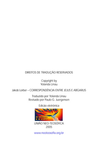 Jakob Lorber
2




               DIREITOS DE TRADUÇÃO RESERVADOS

                          Copyright by
                          Yolanda Linau

Jakob Lorber – CORRESPONDÊNCIA ENTRE JEJUS E ABGARUS

                   Traduzido por Yolanda Linau
                 Revisado por Paulo G. Juergensen

                        Edicão eletrônica




                     UNIÃO NEO-TEOSÓFICA
                            2005

                     www.neoteosofia.org.br
 
