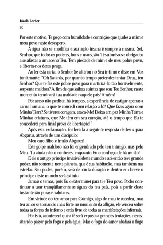 Jakob Lorber
20

Por este motivo, Te peço com humildade e contrição que ajudes a mim e
meu povo neste desespero.
      A água não se modifica e sua ação insana é sempre a mesma. Sei,
Senhor, que todos os poderes, bons e maus, são-Te submissos e obrigados
a se afastar a um aceno Teu. Tem piedade de mim e de meu pobre povo,
e liberta-nos desta praga.
      Ao ler esta carta, o Senhor Se alterou no Seu íntimo e disse em Voz
tonitroante: “Oh Satanás, por quanto tempo pretendes tentar Deus, teu
Senhor? Que te fez este pobre povo para martirizá-lo tão horrivelmente,
serpente maldosa? A fim de que saibas e sintas que sou Teu Senhor, neste
momento terminará tua maldade naquele país! Amém!
      Por acaso não pediste, há tempos, a experiência de castigar apenas a
carne humana, o que te concedi com relação a Jó? Que fazes agora com
Minha Terra? Se tiveres coragem, ataca-Me! Deixa em paz Minha Terra e
Minhas criaturas, que Me têm em seu coração, até o tempo que Eu te
concederei para final prova de libertação!”
      Após esta exclamação, foi levada a seguinte resposta de Jesus para
Abgarus, através de um discípulo:
      Meu caro filho e irmão Abgarus!
      Este golpe maldoso não foi engendrado pelo teu inimigo, mas pelo
Meu. Tu ainda não o conheces, enquanto Eu o conheço de há muito!
      É ele o antigo príncipe invisível deste mundo e até então teve grande
poder, não somente neste planeta, que é sua habitação, mas também nas
estrelas. Seu poder, porém, será de curta duração e dentro em breve o
príncipe deste mundo será extinto.
      Jamais o temas, pois Eu o exterminei para ti e Teu povo. Podes con-
tinuar a usar tranqüilamente as águas do teu país, pois a partir deste
instante são puras e salutares.
      Em virtude do teu amor para Comigo, algo de mau te sucedeu, mas
teu amor se tornando mais forte no momento da aflição, ele venceu sobre
todas as forças do inferno e estás livre de todas as manifestações infernais.
      Por isto, acontecerá que a fé será exposta a grandes tentações, neces-
sitando passar pelo fogo e pela água. Mas o fogo do amor abafará o fogo
 