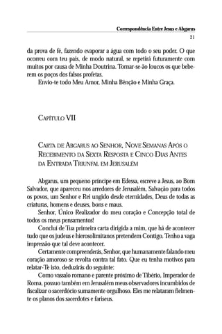 Correspondência Entre Jesus e Abgarus
                                                                       21

da prova de fé, fazendo evaporar a água com todo o seu poder. O que
ocorreu com teu país, de modo natural, se repetirá futuramente com
muitos por causa de Minha Doutrina. Tornar-se-ão loucos os que bebe-
rem os poços dos falsos profetas.
    Envio-te todo Meu Amor, Minha Bênção e Minha Graça.




    CAPÍTULO VII


    CARTA DE ABGARUS AO SENHOR, NOVE SEMANAS APÓS O
    RECEBIMENTO DA SEXTA RESPOSTA E CINCO DIAS ANTES
    DA ENTRADA TRIUNFAL EM JERUSALÉM


      Abgarus, um pequeno príncipe em Edessa, escreve a Jesus, ao Bom
Salvador, que apareceu nos arredores de Jerusalém, Salvação para todos
os povos, um Senhor e Rei ungido desde eternidades, Deus de todas as
criaturas, homens e deuses, bons e maus.
      Senhor, Único Realizador do meu coração e Concepção total de
todos os meus pensamentos!
      Concluí de Tua primeira carta dirigida a mim, que há de acontecer
tudo que os judeus e hierosolimitanos pretendem Contigo. Tenho a vaga
impressão que tal deve acontecer.
      Certamente compreenderás, Senhor, que humanamente falando meu
coração amoroso se revolta contra tal fato. Que eu tenha motivos para
relatar-Te isto, deduzirás do seguinte:
      Como vassalo romano e parente próximo de Tibério, Imperador de
Roma, possuo também em Jerusalém meus observadores incumbidos de
fiscalizar o sacerdócio sumamente orgulhoso. Eles me relataram fielmen-
te os planos dos sacerdotes e fariseus.
 