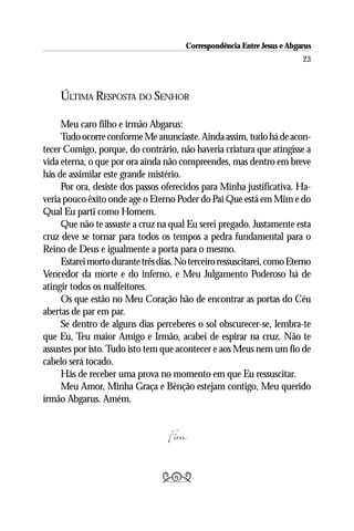 Correspondência Entre Jesus e Abgarus
                                                                          23



     ÚLTIMA RESPOSTA DO SENHOR

     Meu caro filho e irmão Abgarus:
     Tudo ocorre conforme Me anunciaste. Ainda assim, tudo há de acon-
tecer Comigo, porque, do contrário, não haveria criatura que atingisse a
vida eterna, o que por ora ainda não compreendes, mas dentro em breve
hás de assimilar este grande mistério.
     Por ora, desiste dos passos oferecidos para Minha justificativa. Ha-
veria pouco êxito onde age o Eterno Poder do Pai Que está em Mim e do
Qual Eu parti como Homem.
     Que não te assuste a cruz na qual Eu serei pregado. Justamente esta
cruz deve se tornar para todos os tempos a pedra fundamental para o
Reino de Deus e igualmente a porta para o mesmo.
     Estarei morto durante três dias. No terceiro ressuscitarei, como Eterno
Vencedor da morte e do inferno, e Meu Julgamento Poderoso há de
atingir todos os malfeitores.
     Os que estão no Meu Coração hão de encontrar as portas do Céu
abertas de par em par.
     Se dentro de alguns dias perceberes o sol obscurecer-se, lembra-te
que Eu, Teu maior Amigo e Irmão, acabei de espirar na cruz. Não te
assustes por isto. Tudo isto tem que acontecer e aos Meus nem um fio de
cabelo será tocado.
     Hás de receber uma prova no momento em que Eu ressuscitar.
     Meu Amor, Minha Graça e Bênção estejam contigo, Meu querido
irmão Abgarus. Amém.


                                   Fim

                                 
 