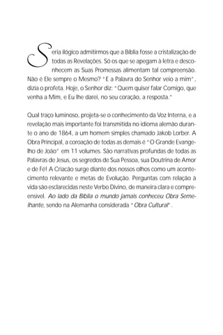 Correspondência Entre Jesus e Abgarus
                                                                         3




S          eria ilógico admitirmos que a Bíblia fosse a cristalização de
           todas as Revelações. Só os que se apegam à letra e desco-
           nhecem as Suas Promessas alimentam tal compreensão.
Não é Ele sempre o Mesmo? “E a Palavra do Senhor veio a mim”,
dizia o profeta. Hoje, o Senhor diz: “Quem quiser falar Comigo, que
venha a Mim, e Eu lhe darei, no seu coração, a resposta.”

Qual traço luminoso, projeta-se o conhecimento da Voz Interna, e a
revelação mais importante foi transmitida no idioma alemão duran-
te o ano de 1864, a um homem simples chamado Jakob Lorber. A
Obra Principal, a coroação de todas as demais é “O Grande Evange-
lho de João” em 11 volumes. São narrativas profundas de todas as
Palavras de Jesus, os segredos de Sua Pessoa, sua Doutrina de Amor
e de Fé! A Criacão surge diante dos nossos olhos como um aconte-
cimento relevante e metas de Evolução. Perguntas com relação à
vida são esclarecidas neste Verbo Divino, de maneira clara e compre-
ensível. Ao lado da Bíblia o mundo jamais conheceu Obra Seme-
lhante, sendo na Alemanha considerada “Obra Cultural”.
 