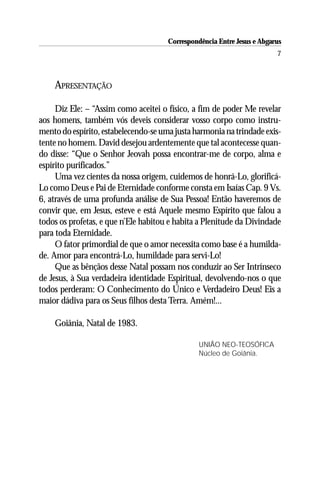 Correspondência Entre Jesus e Abgarus
                                                                         7



    APRESENTAÇÃO

     Diz Ele: – “Assim como aceitei o físico, a fim de poder Me revelar
aos homens, também vós deveis considerar vosso corpo como instru-
mento do espírito, estabelecendo-se uma justa harmonia na trindade exis-
tente no homem. David desejou ardentemente que tal acontecesse quan-
do disse: “Que o Senhor Jeovah possa encontrar-me de corpo, alma e
espírito purificados.”
     Uma vez cientes da nossa origem, cuidemos de honrá-Lo, glorificá-
Lo como Deus e Pai de Eternidade conforme consta em Isaías Cap. 9 Vs.
6, através de uma profunda análise de Sua Pessoa! Então haveremos de
convir que, em Jesus, esteve e está Aquele mesmo Espírito que falou a
todos os profetas, e que n’Ele habitou e habita a Plenitude da Divindade
para toda Eternidade.
     O fator primordial de que o amor necessita como base é a humilda-
de. Amor para encontrá-Lo, humildade para servi-Lo!
     Que as bênçãos desse Natal possam nos conduzir ao Ser Intrínseco
de Jesus, à Sua verdadeira identidade Espiritual, devolvendo-nos o que
todos perderam: O Conhecimento do Único e Verdadeiro Deus! Eis a
maior dádiva para os Seus filhos desta Terra. Amém!...

    Goiânia, Natal de 1983.

                                                UNIÃO NEO-TEOSÓFICA
                                                Núcleo de Goiânia.
 