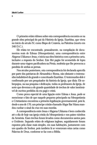 Jakob Lorber
8




     O primeiro relato idôneo sobre esta correspondência encontra-se na
grande obra principal do pai da História da Igreja, Euzebius, que viveu
no início do século IV, como Bispo de Cesáreia, na Palestina (morto em
340 D.C.).
     Ele relata ter encontrado, pessoalmente, na compilação de docu-
mentos reais de Edessa (Mesopotâmia), uma correspondência entre
Abgarus Ukkama e Jesus, e inicia sua obra histórica com a primeira carta,
inclusive a resposta do Senhor. Este Rei pagão foi acometido de lepra
durante uma viagem pacificadora na Pérsia, moléstia que lhe provocou a
paralisia de ambas as pernas.
     Nos séculos posteriores, esta correspondência foi declarada apócrifa
por parte dos patriarcas de Alexandria e Roma, não obstante o testemu-
nho indubitável do grande e conceituado Euzebius. O testemunho dele é
confirmado por um pesquisador da história da Igreja, que dizia: Ele so-
brepujou, na sua pesquisa e dedicação, todos os professores da Igreja, de
sorte que devemos a ele grande quantidade de trechos de valor inestimá-
vel de escritos perdidos da era pagã e cristã.
     Como prova especial de uma ligação entre Edessa e Jesus, pode-se
mencionar o fato de que naquele pequeno principado na Mesopotâmia
o Cristianismo encontrou a primeira legalização governamental, pois lá,
desde o ano de 170, um príncipe cristão chamado Abgar Bar Manu man-
dou cunhar o sinal da cruz em suas moedas.
     A correspondência entre Jesus e Abgarus Ukkama é bem conhecida
até o dia de hoje nas igreja cristãs da Mesopotâmia e nos países vizinhos
da Armênia. Esses trechos foram levados como documentos santos para
o Ocidente. Segundo relato de religiosos ingleses, seguidamente foram
expostos pela classe mais simples, em suas habitações, juntamente com
um quadro do Senhor, pois também lá se veneravam estas cartas como
Palavras de Deus, conforme se faz com a Bíblia.
 