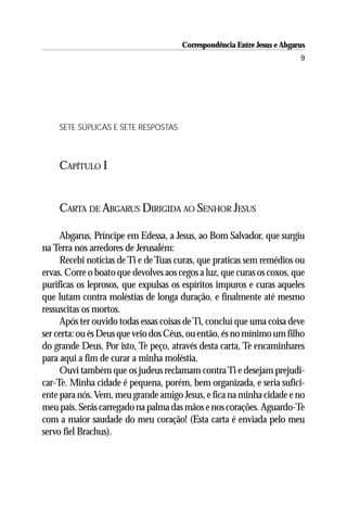 Correspondência Entre Jesus e Abgarus
                                                                          9




    SETE SÚPLICAS E SETE RESPOSTAS



    CAPÍTULO I


    CARTA DE ABGARUS DIRIGIDA AO SENHOR JESUS

     Abgarus, Príncipe em Edessa, a Jesus, ao Bom Salvador, que surgiu
na Terra nos arredores de Jerusalém:
     Recebi notícias de Ti e de Tuas curas, que praticas sem remédios ou
ervas. Corre o boato que devolves aos cegos a luz, que curas os coxos, que
purificas os leprosos, que expulsas os espíritos impuros e curas aqueles
que lutam contra moléstias de longa duração, e finalmente até mesmo
ressuscitas os mortos.
     Após ter ouvido todas essas coisas de Ti, concluí que uma coisa deve
ser certa: ou és Deus que veio dos Céus, ou então, és no mínimo um filho
do grande Deus. Por isto, Te peço, através desta carta, Te encaminhares
para aqui a fim de curar a minha moléstia.
     Ouvi também que os judeus reclamam contra Ti e desejam prejudi-
car-Te. Minha cidade é pequena, porém, bem organizada, e seria sufici-
ente para nós. Vem, meu grande amigo Jesus, e fica na minha cidade e no
meu país. Serás carregado na palma das mãos e nos corações. Aguardo-Te
com a maior saudade do meu coração! (Esta carta é enviada pelo meu
servo fiel Brachus).
 