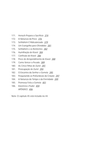 Jacob Lorber
10




171.   Henoch Prepara o Sacrifício 374
172.   A Natureza da Prece 376
173.   Sethlahém É Ridicularizado 379
174.   Um Evangelho para Ofendidos 381
175.   Sethlahém e os Renitentes 382
176.   Humilhação de Kiseel 384
177.   Confissão de Kiseel 386
178.   Prece de Arrependimento de Kiseel 388
179.   Como Vencer o Pecado 389
180.   As Cinco Filhas de Zuriel 391
181.   Preocupação de Zuriel 394
182.   O Encontro do Senhor e Gemela 395
183.   Pesquisando as Profundezas da Criação 397
184.   A Natureza do Tempo e da Eternidade 399
185.   Promessa Feita a Gemela 401
186.   Inocência e Pudor 404
       APÊNDICE 406


Nota: O capítulo 45 está incluído no 44.
 