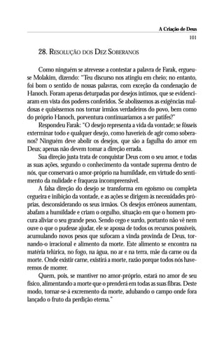 A Criação de Deus
                                                                      101

    28. RESOLUÇÃO DOS DEZ SOBERANOS

      Como ninguém se atrevesse a contestar a palavra de Farak, ergueu-
se Molakim, dizendo: “Teu discurso nos atingiu em cheio; no entanto,
foi bom o sentido de nossas palavras, com exceção da condenação de
Hanoch. Foram apenas deturpadas por desejos íntimos, que se evidenci-
aram em vista dos poderes conferidos. Se abolíssemos as exigências mal-
dosas e quiséssemos nos tornar irmãos verdadeiros do povo, bem como
do próprio Hanoch, porventura continuaríamos a ser patifes?”
      Respondeu Farak: “O desejo representa a vida da vontade; se fôsseis
exterminar todo e qualquer desejo, como haveríeis de agir como sobera-
nos? Ninguém deve abolir os desejos, que são a fagulha do amor em
Deus; apenas não devem tomar a direção errada.
      Sua direção justa trata de conquistar Deus com o seu amor, e todas
as suas ações, segundo o conhecimento da vontade suprema dentro de
nós, que conservará o amor-próprio na humildade, em virtude do senti-
mento da nulidade e fraqueza incompreensível.
      A falsa direção do desejo se transforma em egoísmo ou completa
cegueira e inibição da vontade, e as ações se dirigem às necessidades pró-
prias, desconsiderando os seus irmãos. Os desejos errôneos aumentam,
abafam a humildade e criam o orgulho, situação em que o homem pro-
cura aliviar o seu grande peso. Sendo cego e surdo, portanto não vê nem
ouve o que o pudesse ajudar, ele se apossa de todos os recursos possíveis,
acumulando novos pesos que sufocam a vinda provinda de Deus, tor-
nando-o irracional e alimento da morte. Este alimento se encontra na
matéria telúrica, no fogo, na água, no ar e na terra, mãe da carne ou da
morte. Onde existir carne, existirá a morte, razão porque todos nós have-
remos de morrer.
      Quem, pois, se mantiver no amor-próprio, estará no amor de seu
físico, alimentando a morte que o prenderá em todas as suas fibras. Deste
modo, tornar-se-á excremento da morte, adubando o campo onde fora
lançado o fruto da perdição eterna.”
 